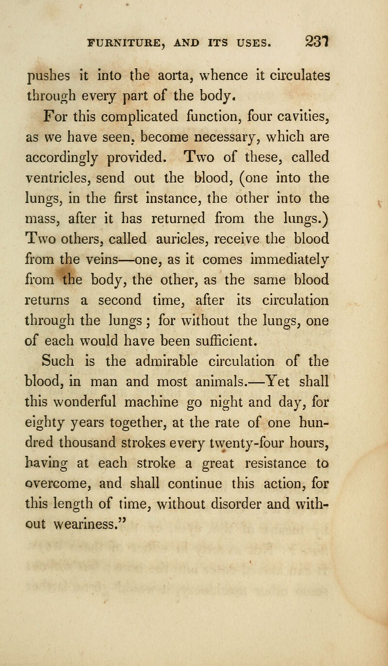 pushes it into the aorta, whence it circulates through every part of the body. For this complicated function, four cavities, as we have seen, become necessary, which are accordingly provided. Two of these, called ventricles, send out the blood, (one into the lungs, in the first instance, the other into the mass, after it has returned from the lungs.) Two others, called auricles, receive the blood from the veins—one, as it comes immediately from the body, the other, as the same blood returns a second time, after its circulation through the lungs ; for without the lungs, one of each would have been sufficient. Such is the admirable circulation of the blood, in man and most animals.—Yet shall this wonderful machine go night and day, for eighty years together, at the rate of one hun- dred thousand strokes every twenty-four hours, having at each stroke a great resistance to overcome, and shall continue this action, for this length of time, without disorder and with- out weariness.