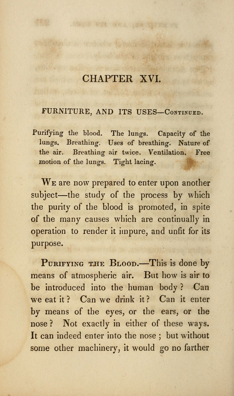 CHAPTER XVI. FURNITURE, AND ITS USES—Continued. Purifying the blood. The lungs. Capacity of the lungs. Breathing. Uses of breathing. Nature of the air. Breathing air twice. Ventilation. Free motion of the lungs. Tight lacing. We are now prepared to enter upon another subject—the study of the process by which the purity of the blood is promoted, in spite of the many causes which are continually in operation to render it impure, and unfit for its purpose. Purifying tjie Blood.—This is done by means of atmospheric air. But how is air to be introduced into the human body ? Can we eat it ? Can we drink it ? Can it enter by means of the eyes, or the ears, or the nose ? Not exactly in either of these ways. It can indeed enter into the nose ; but without some other machinery, it would go no farther