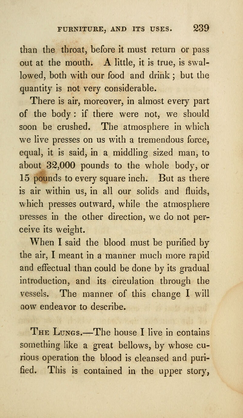 than the throat, before it must return or pass out at the mouth. A little, it is true, is swal- lowed, both with our food and drink ; but the quantity is not very considerable. There is air, moreover, in almost every part of the body : if there were not, we should soon be crushed. The atmosphere in which we live presses on us with a tremendous force, equal, it is said, in a middling sized man, to about 32,000 pounds to the whole body, or 15 pounds to every square inch. But as there is air within us, in all our solids and fluids, which presses outward, while the atmosphere uresses in the other direction, we do not per- ceive its weight. When I said the blood must be purified by the air, I meant in a manner much more rapid and effectual than could be done by its gradual introduction, and its circulation through the vessels. The manner of this change I will now endeavor to describe. The Lungs.—The house I live in contains something like a great bellows, by whose cu- rious operation the blood is cleansed and puri- fied. This is contained in the upper story,