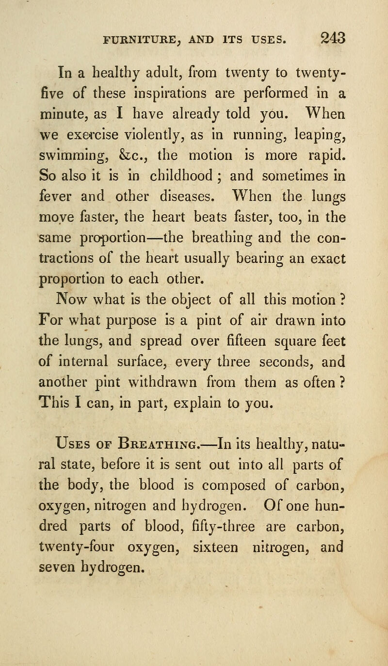 In a healthy adult, from twenty to twenty- five of these inspirations are performed in a minute, as I have already told you. When we exercise violently, as in running, leaping, swimming, he, the motion is more rapid. So also it is in childhood ; and sometimes in fever and other diseases. When the lungs move faster, the heart beats faster, too, in the same proportion—the breathing and the con- tractions of the heart usually bearing an exact proportion to each other. Now what is the object of all this motion ? For what purpose is a pint of air drawn into the lungs, and spread over fifteen square feet of internal surface, every three seconds, and another pint withdrawn from them as often ? This I can, in part, explain to you. Uses of Breathing.—In its healthy, natu- ral state, before it is sent out into all parts of the body, the blood is composed of carbon, oxygen, nitrogen and hydrogen. Of one hun- dred parts of blood, fifty-three are carbon, twenty-four oxygen, sixteen nitrogen, and seven hydrogen.
