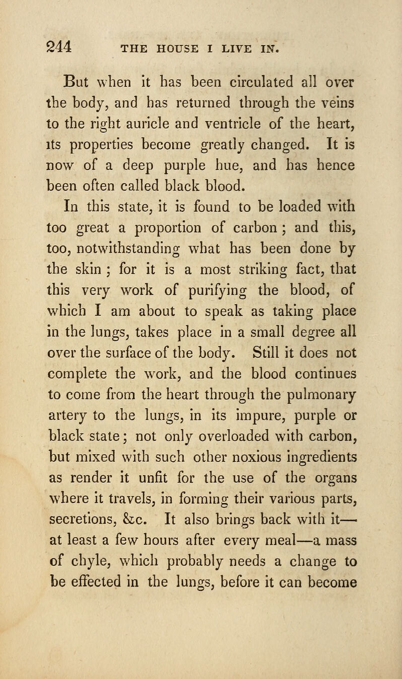 But when it has been circulated all over the body, and has returned through the veins to the right auricle and ventricle of the heart, its properties become greatly changed. It is now of a deep purple hue, and has hence been often called black blood. In this state, it is found to be loaded with too great a proportion of carbon ; and this, too, notwithstanding what has been done by the skin ; for it is a most striking fact, that this very work of purifying the blood, of which I am about to speak as taking place in the lungs, takes place in a small degree all over the surface of the body. Still it does not complete the work, and the blood continues to come from the heart through the pulmonary artery to the lungs, in its impure, purple or black state; not only overloaded with carbon, but mixed with such other noxious ingredients as render it unfit for the use of the organs where it travels, in forming their various parts, secretions, he. It also brings back with it— at least a few hours after every meal—a mass of chyle, which probably needs a change to be effected in the lungs, before it can become
