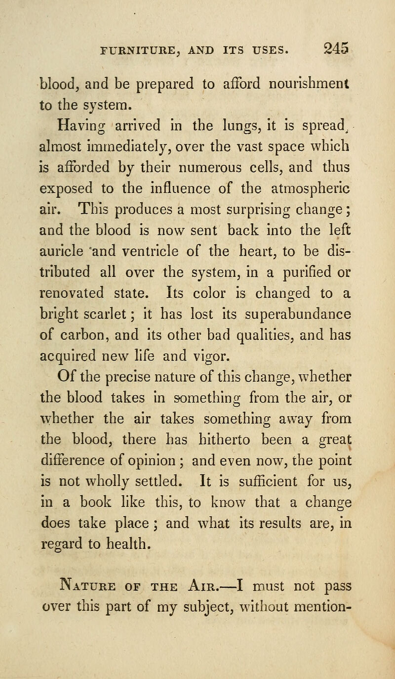 blood, and be prepared to afford nourishment to the system. Having arrived in the lungs, it is spread, almost immediately, over the vast space which is afforded by their numerous cells, and thus exposed to the influence of the atmospheric air. This produces a most surprising change; and the blood is now sent back into the left auricle and ventricle of the heart, to be dis- tributed all over the system, in a purified or renovated state. Its color is changed to a bright scarlet; it has lost its superabundance of carbon, and its other bad qualities, and has acquired new life and vigor. Of the precise nature of this change, whether the blood takes in something from the air, or whether the air takes something away from the blood, there has hitherto been a great difference of opinion ; and even now, the point is not wholly settled. It is sufficient for us, in a book like this, to know that a change does take place ; and what its results are, in regard to health. Nature of the Air.—I must not pass over this part of my subject, without mention-