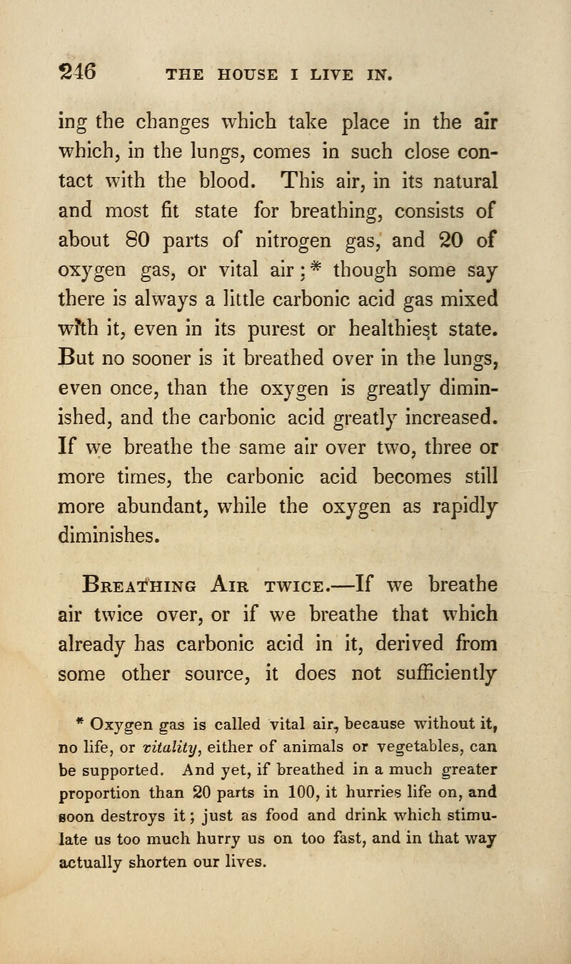 ing the changes which take place in the air which, in the lungs, comes in such close con- tact with the blood. This air, in its natural and most fit state for breathing, consists of about 80 parts of nitrogen gas, and 20 of oxygen gas, or vital air : * though some say there is always a little carbonic acid gas mixed wfth it, even in its purest or healthiest state. But no sooner is it breathed over in the lungs, even once, than the oxygen is greatly dimin- ished, and the carbonic acid greatly increased. If we breathe the same air over two, three or more times, the carbonic acid becomes still more abundant, while the oxygen as rapidly diminishes. Breathing Air twice.—If we breathe air twice over, or if we breathe that which already has carbonic acid in it, derived from some other source, it does not sufficiently * Oxygen gas is called vital air, because without it, no life, or vitality, either of animals or vegetables, can be supported. And yet, if breathed in a much greater proportion than 20 parts in 100, it hurries life on, and goon destroys it; just as food and drink which stimu- late us too much hurry us on too fast, and in that way actually shorten our lives.