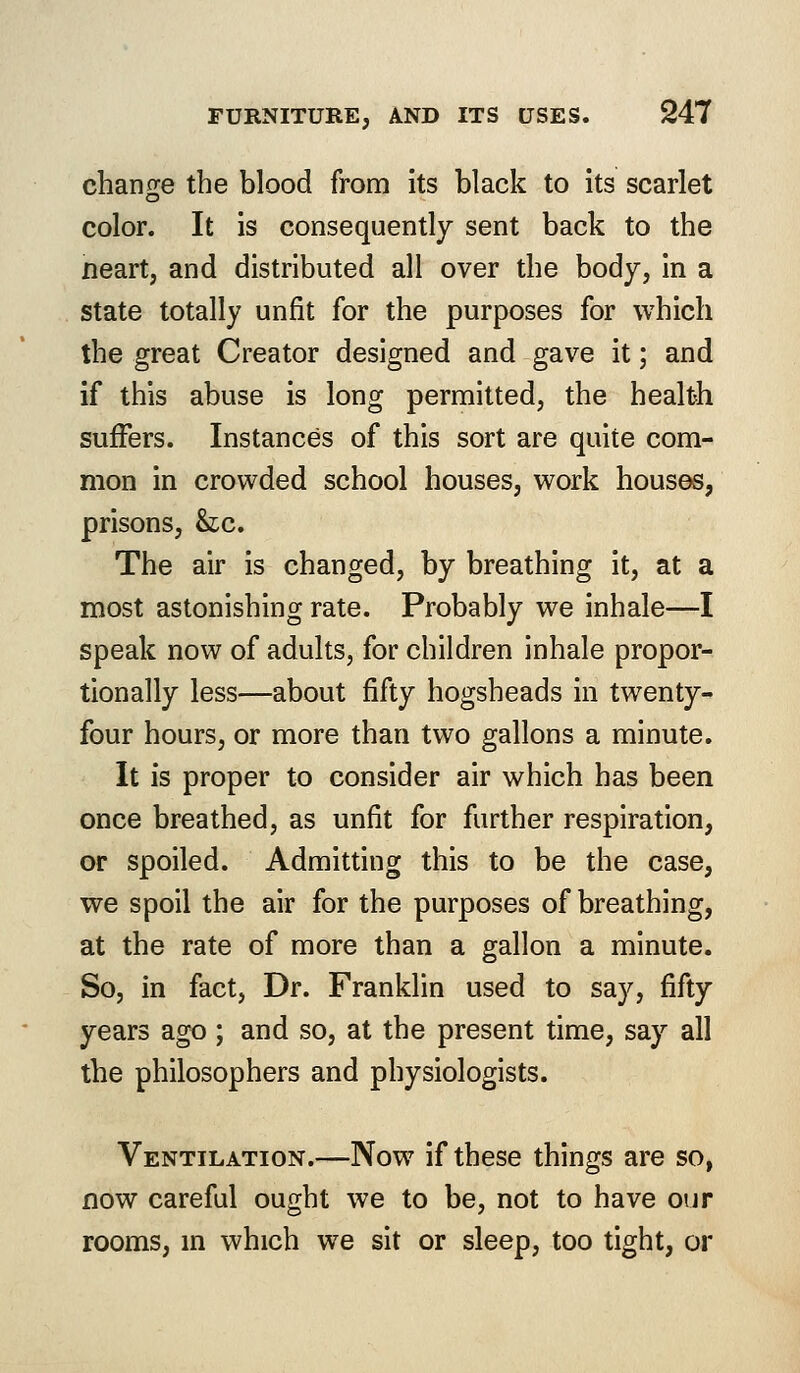 change the blood from its black to its scarlet color. It is consequently sent back to the neart, and distributed all over the body, in a state totally unfit for the purposes for which the great Creator designed and gave it; and if this abuse is long permitted, the health suffers. Instances of this sort are quite com- mon in crowded school houses, work houses, prisons, he. The air is changed, by breathing it, at a most astonishing rate. Probably we inhale—I speak now of adults, for children inhale propor- tionally less—about fifty hogsheads in twenty- four hours, or more than two gallons a minute. It is proper to consider air which has been once breathed, as unfit for further respiration, or spoiled. Admitting this to be the case, we spoil the air for the purposes of breathing, at the rate of more than a gallon a minute. So, in fact, Dr. Franklin used to say, fifty years ago ; and so, at the present time, say all the philosophers and physiologists. Ventilation.—Now if these things are so, now careful ought we to be, not to have our rooms, hi which we sit or sleep, too tight, or