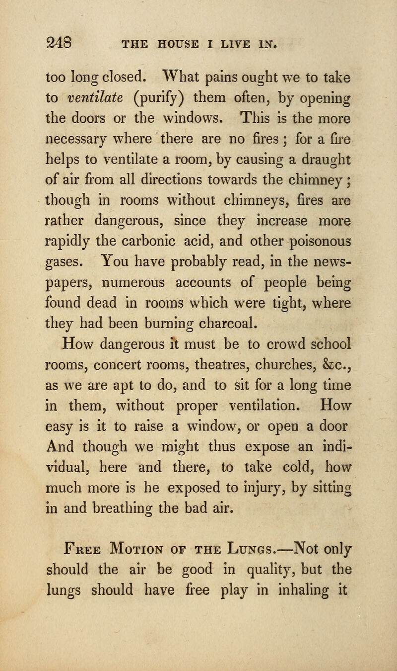 too long closed. What pains ought we to take to ventilate (purify) them often, by opening the doors or the windows. This is the more necessary where there are no fires; for a fire helps to ventilate a room, by causing a draught of air from all directions towards the chimney; though in rooms without chimneys, fires are rather dangerous, since they increase more rapidly the carbonic acid, and other poisonous gases. You have probably read, in the news- papers, numerous accounts of people being found dead in rooms which were tight, where they had been burning charcoal. How dangerous it must be to crowd school rooms, concert rooms, theatres, churches, &c, as we are apt to do, and to sit for a long time in them, without proper ventilation. How easy is it to raise a window, or open a door And though we might thus expose an indi- vidual, here and there, to take cold, how much more is he exposed to injury, by sitting in and breathing the bad air. Free Motion of the Lungs.—Not only should the air be good in quality, but the lungs should have free play in inhaling it