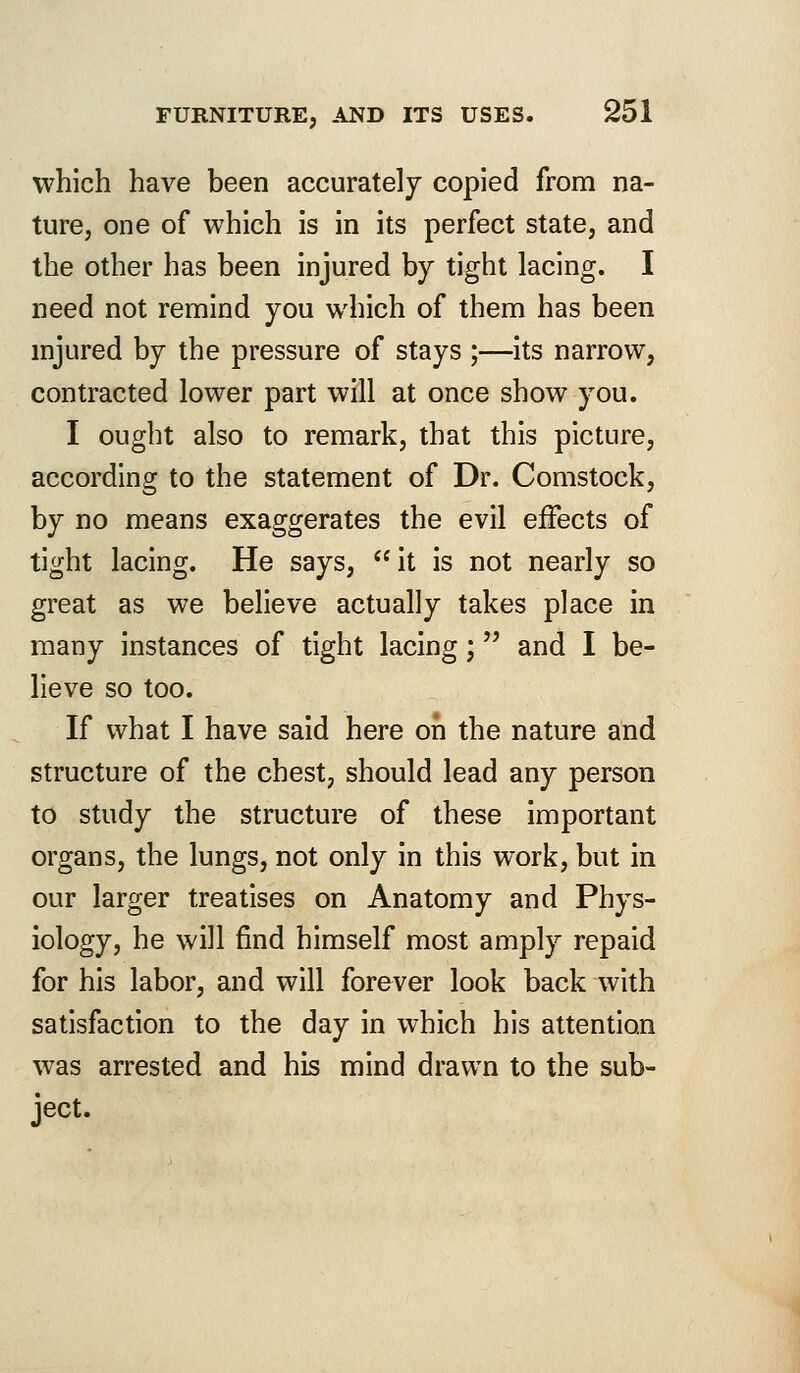 which have been accurately copied from na- ture, one of which is in its perfect state, and the other has been injured by tight lacing. I need not remind you which of them has been injured by the pressure of stays ;—its narrow, contracted lower part will at once show you. I ought also to remark, that this picture, according to the statement of Dr. Comstock, by no means exaggerates the evil effects of tight lacing. He says,  it is not nearly so great as we believe actually takes place in many instances of tight lacing; and I be- lieve so too. If what I have said here on the nature and structure of the chest, should lead any person to study the structure of these important organs, the lungs, not only in this work, but in our larger treatises on Anatomy and Phys- iology, he will find himself most amply repaid for his labor, and will forever look back with satisfaction to the day in which his attention was arrested and his mind drawn to the sub- ject.