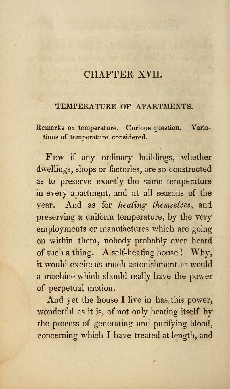 CHAPTER XVII. TEMPERATURE OF APARTMENTS. Remarks on temperature. Curious question. Varia- tions of temperature considered. Few if any ordinary buildings, whether dwellings, shops or factories, are so constructed as to preserve exactly the same temperature in every apartment, and at all seasons of the year. And as for heating themselves, and preserving a uniform temperature, by the very employments or manufactures which are going on within them, nobody probably ever heard of such a thing. A self-heating house ! Why, it would excite as much astonishment as would a machine which should really have the power of perpetual motion. And yet the house I live in has this power, wonderful as it is, of not only heating itself by the process of generating and purifying blood,