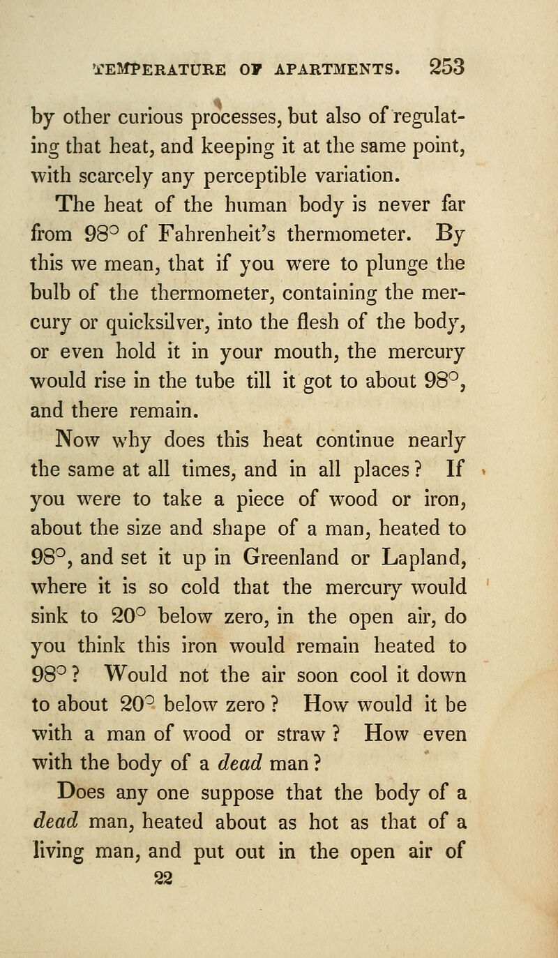 by other curious processes, but also of regulat- ing that heat, and keeping it at the same point, with scarcely any perceptible variation. The heat of the human body is never far from 98° of Fahrenheit's thermometer. By this we mean, that if you were to plunge the bulb of the thermometer, containing the mer- cury or quicksilver, into the flesh of the body, or even hold it in your mouth, the mercury would rise in the tube till it got to about 98°, and there remain. Now why does this heat continue nearly the same at all times, and in all places ? If you were to take a piece of wood or iron, about the size and shape of a man, heated to 98°, and set it up in Greenland or Lapland, where it is so cold that the mercury would sink to 20° below zero, in the open air, do you think this iron would remain heated to 98° ? Would not the air soon cool it down to about 20° below zero ? How would it be with a man of wood or straw ? How even with the body of a dead man ? Does any one suppose that the body of a dead man, heated about as hot as that of a living man, and put out in the open air of 22