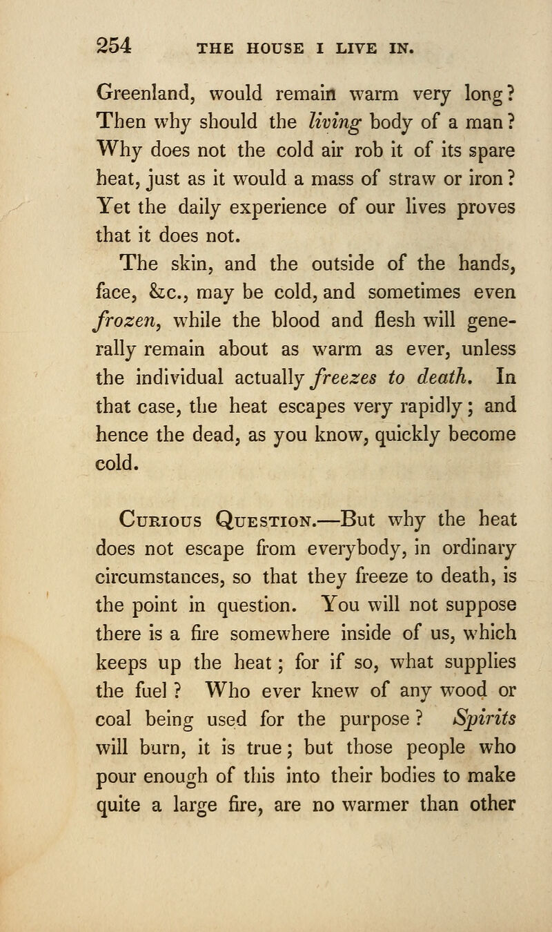 Greenland, would remain warm very long? Then why should the living body of a man ? Why does not the cold air rob it of its spare heat, just as it would a mass of straw or iron ? Yet the daily experience of our lives proves that it does not. The skin, and the outside of the hands, face, he, may be cold, and sometimes even frozen, while the blood and flesh will gene- rally remain about as warm as ever, unless the individual actually freezes to death. In that case, the heat escapes very rapidly; and hence the dead, as you know, quickly become cold. Curious Question.—But why the heat does not escape from everybody, in ordinary circumstances, so that they freeze to death, is the point in question. You will not suppose there is a fire somewhere inside of us, which keeps up the heat; for if so, what supplies the fuel ? Who ever knew of any wood or coal being used for the purpose ? Spirits will burn, it is true; but those people who pour enough of this into their bodies to make quite a large fire, are no warmer than other