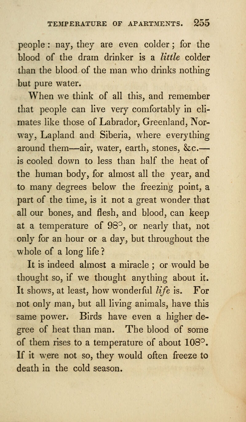 people : nay, they are even colder; for the blood of the dram drinker is a little colder than the blood of the man who drinks nothing but pure water. When we think of all this, and remember that people can live very comfortably in cli- mates like those of Labrador, Greenland, Nor- way, Lapland and Siberia, where everything around them—air, water, earth, stones, he.— is cooled down to less than half the heat of the human body, for almost all the year, and to many degrees below the freezing point, a part of the time, is it not a great wonder that all our bones, and flesh, and blood, can keep at a temperature of 98°, or nearly that, not only for an hour or a day, but throughout the whole of a long life ? It is indeed almost a miracle ; or would be thought so, if we thought anything about it. It shows, at least, how wonderful life is. For not only man, but all living animals, have this same power. Birds have even a higher de- gree of heat than man. The blood of some of them rises to a temperature of about 108°. If it were not so, they would often freeze to death in the cold season.