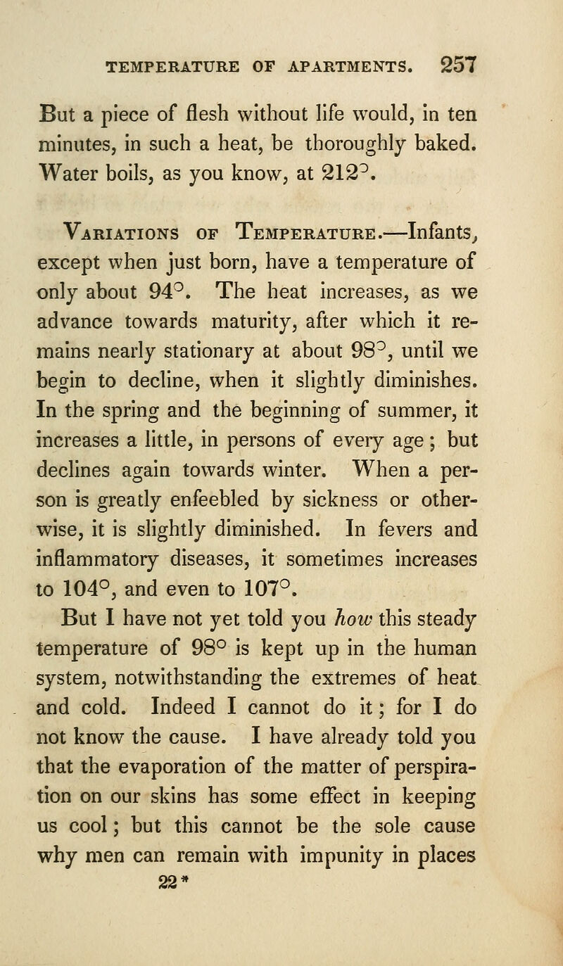 But a piece of flesh without life would, in ten minutes, in such a heat, be thoroughly baked. Water boils, as you know, at 212°. Variations of Temperature.—Infants, except when just born, have a temperature of only about 94°. The heat increases, as we advance towards maturity, after which it re- mains nearly stationary at about 98°, until we begin to decline, when it slightly diminishes. In the spring and the beginning of summer, it increases a little, in persons of every age; but declines again towards winter. When a per- son is greatly enfeebled by sickness or other- wise, it is slightly diminished. In fevers and inflammatory diseases, it sometimes increases to 104°, and even to 107°. But I have not yet told you how this steady temperature of 98° is kept up in the human system, notwithstanding the extremes of heat and cold. Indeed I cannot do it; for I do not know the cause. I have already told you that the evaporation of the matter of perspira- tion on our skins has some effect in keeping us cool; but this cannot be the sole cause why men can remain with impunity in places 22*