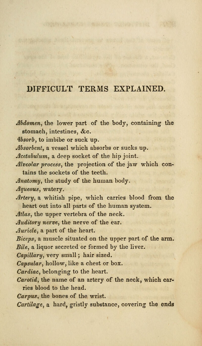 DIFFICULT TERMS EXPLAINED. Abdomen, the lower part of the body, containing the stomach, intestines, &c. Absorb, to imbibe or suck up. Absorbent, a vessel which absorbs or sucks up. Acetabulum, a deep socket of the hip joint. Alveolar process, the projection of the jaw which con- tains the sockets of the teeth. Anatomy, the study of the human body. Aqueous, watery. Artery, a whitish pipe, which carries blood from the heart out into all parts of the human system. Atlas, the upper vertebra of the neck. Auditory nerve, the nerve of the ear. Auricle, a part of the heart. Biceps, a muscle situated on the upper part of the arm. Bile, a liquor secreted or formed by the liver. Capillary, very small; hair sized. Capsular, hollow, like a chest or box. Cardiac, belonging to the heart. Carotid, the name of an artery of the neck, which car- ries blood to the head. Carpus, the bones of the wrist. Cartilage, a hard, gristly substance, covering the ends