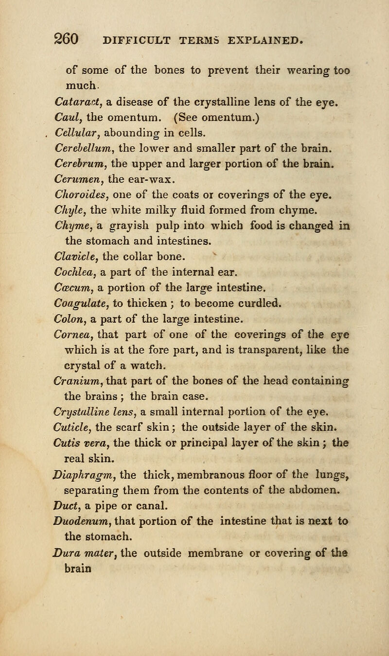 of some of the bones to prevent their wearing too much. Catarati, a disease of the crystalline lens of the eye. Caul, the omentum. (See omentum.) Cellular, abounding in cells. Cerebellum, the lower and smaller part of the brain. Cerebrum, the upper and larger portion of the brain. Cerumen, the ear-wax. Choroides, one of the coats or coverings of the eye. Chyle, the white milky fluid formed from chyme. Chyme, a grayish pulp into which food is changed in the stomach and intestines. Clavicle, the collar bone. Cochlea, a part of the internal ear. Ccecum, a portion of the large intestine. Coagulate, to thicken ; to become curdled. Colon, a part of the large intestine. Cornea, that part of one of the coverings of the eye which is at the fore part, and is transparent, like the crystal of a watch. Cranium, that part of the bones of the head containing the brains ; the brain case. Crystalline lens, a small internal portion of the eve. Cuticle, the scarf skin; the outside layer of the skin. Cutis vera, the thick or principal layer of the skin ; the real skin. Diaphragm, the thick, membranous floor of the lungs, separating them from the contents of the abdomen. Duct, a pipe or canal. Duodenum, that portion of the intestine that is next to the stomach. Dura mater, the outside membrane or covering of the brain