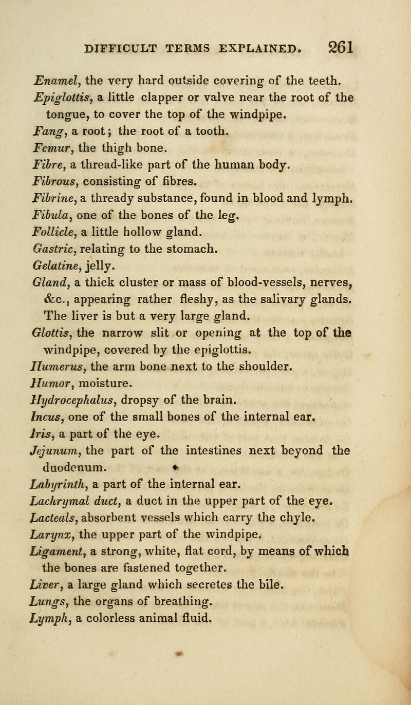 Enamel, the very hard outside covering of the teeth. Epiglottis, a little clapper or valve near the root of the tongue, to cover the top of the windpipe. Fang, a root', the root of a tooth. Femur, the thigh bone. Fibre, a thread-like part of the human body. Fibrous, consisting of fibres. Fibrine, a thready substance, found in blood and lymph. Fibula, one of the bones of the leg. Follicle, a little hollow gland. Gastric, relating to the stomach. Gelatine, jelly. Gland, a thick cluster or mass of blood-vessels, nerves, &c, appearing rather fleshy, as the salivary glands. The liver is but a very large gland. Glottis, the narrow slit or opening at the top of the windpipe, covered by the epiglottis. Humerus, the arm bone next to the shoulder. Humor, moisture. Hydrocephalus, dropsy of the brain. Incus, one of the small bones of the internal ear. Iris, a part of the eye. Jejunum, the part of the intestines next beyond the duodenum. ♦ Labyrinth, a part of the internal ear. Lachrymal duct, a duct in the upper part of the eye. Lacteals, absorbent vessels which carry the chyle. Larynx, the upper part of the windpipe. Ligament, a strong, white, flat cord, by means of which the bones are fastened together. Liver, a large gland which secretes the bile. Lungs, the organs of breathing. Lymph, a colorless animal fluid.