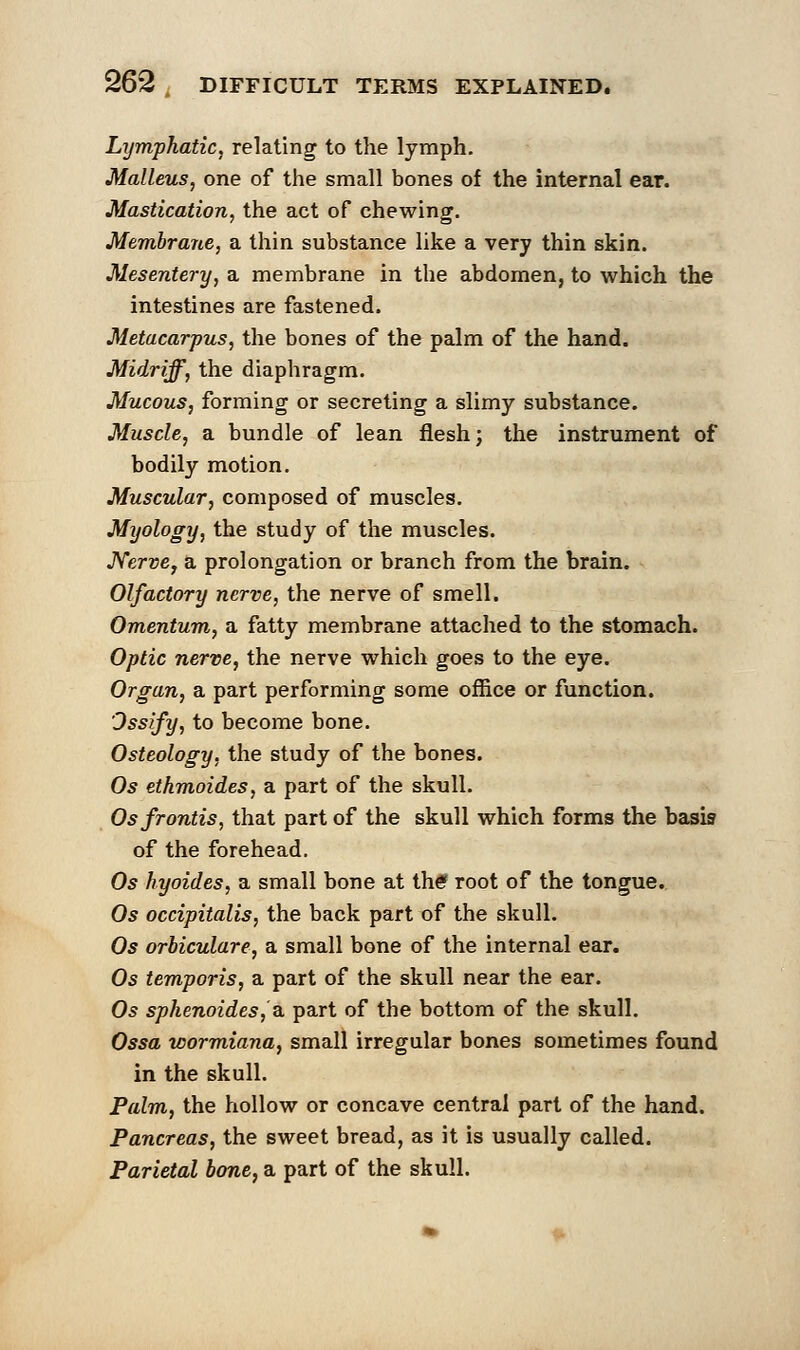 Lymphatic, relating to the lymph. Malleus, one of the small bones of the internal ear. Mastication, the act of chewing. Membrane, a thin substance like a very thin skin. Mesentery, a membrane in the abdomen, to which the intestines are fastened. Metacarpus, the bones of the palm of the hand. Midriff, the diaphragm. Mucous, forming or secreting a slimy substance. Muscle, a bundle of lean flesh; the instrument of bodily motion. Muscular, composed of muscles. Myology, the study of the muscles. Nerve, a prolongation or branch from the brain. Olfactory nerve, the nerve of smell. Omentum, a fatty membrane attached to the stomach. Optic nerve, the nerve which goes to the eye. Organ, a part performing some office or function. Ossify, to become bone. Osteology, the study of the bones. Os ethmoides, a part of the skull. Osfrontis, that part of the skull which forms the basis of the forehead. Os hyoides, a small bone at the root of the tongue. Os occipitalis, the back part of the skull. Os orbiculare, a small bone of the internal ear. Os temporis, a part of the skull near the ear. Os sphenoides, a part of the bottom of the skull. Ossa wormiana, small irregular bones sometimes found in the skull. Palm, the hollow or concave central part of the hand. Pancreas, the sweet bread, as it is usually called. Parietal bone, a part of the skull.