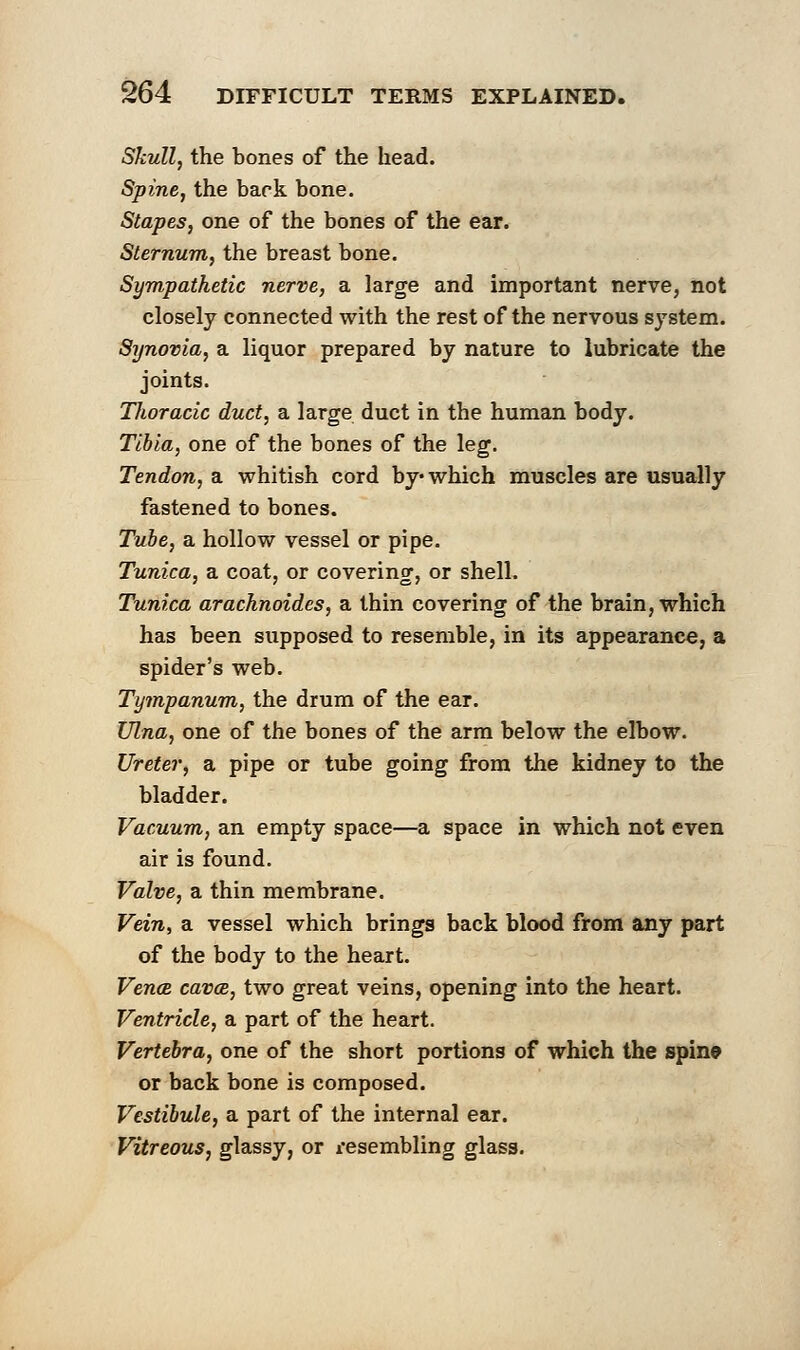 Skull, the bones of the head. Spine, the bark bone. Stapes, one of the bones of the ear. Sternum, the breast bone. Sympathetic nerve, a large and important nerve, not closely connected with the rest of the nervous system. Synovia, a liquor prepared by nature to lubricate the joints. Tlwracic duct, a large duct in the human body. Tibia, one of the bones of the leg. Tendon, a whitish cord by which muscles are usually fastened to bones. Tube, a hollow vessel or pipe. Tunica, a coat, or covering, or shell. Tunica arachnoides, a thin covering of the brain, which has been supposed to resemble, in its appearance, a spider's web. Tympanum, the drum of the ear. Ulna, one of the bones of the arm below the elbow. Ureter, a pipe or tube going from the kidney to the bladder. Vacuum, an empty space—a space in which not even air is found. Valve, a thin membrane. Vein, a vessel which brings back blood from any part of the body to the heart. Vena, cava, two great veins, opening into the heart. Ventricle, a part of the heart. Vertebra, one of the short portions of which the spine or back bone is composed. Vestibule, a part of the internal ear. Vitreous, glassy, or resembling glass.