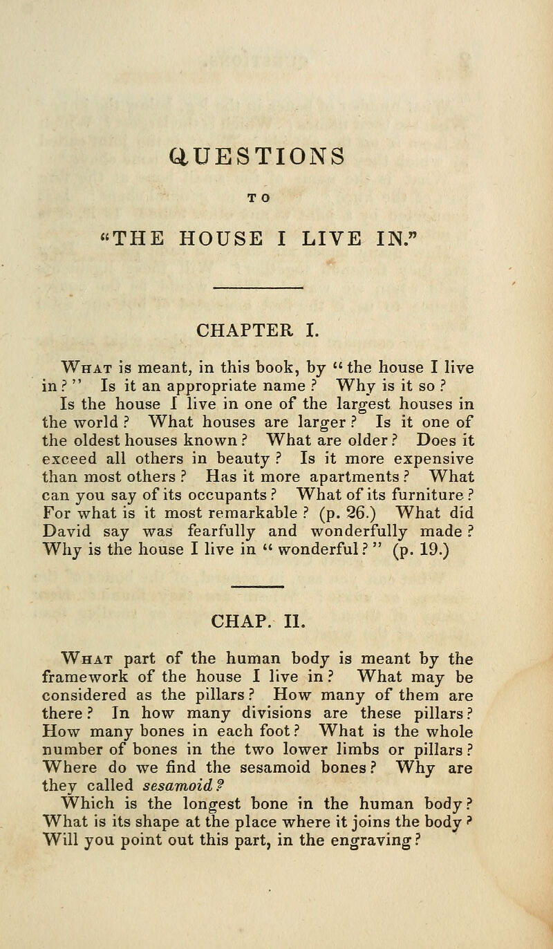 aUESTIONS T O THE HOUSE I LIVE IN. CHAPTER I. What is meant, in this book, by the house I live in ? Is it an appropriate name ? Why is it so ? Is the house I live in one of the largest houses in the world ? What houses are larger ? Is it one of the oldest houses known ? What are older ? Does it exceed all others in beauty ? Is it more expensive than most others ? Has it more apartments ? What can you say of its occupants ? What of its furniture ? For what is it most remarkable ? (p. 26.) What did David say was fearfully and wonderfully made ? Why is the house I live in wonderful ? (p. 19.) CHAP. II. What part of the human body is meant by the framework of the house I live in ? What may be considered as the pillars ? How many of them are there ? In how many divisions are these pillars ? How many bones in each foot ? What is the whole number of bones in the two lower limbs or pillars ? Where do we find the sesamoid bones ? Why are they called sesamoid? Which is the longest bone in the human body? What is its shape at the place where it joins the body ? Will you point out this part, in the engraving ?