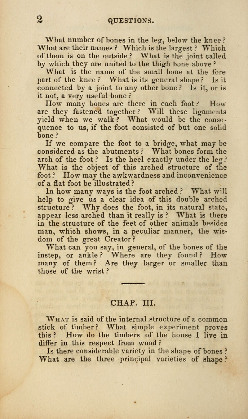 What number of bones in the leg, below the knee ? What are their names ? Which is the largest ? Which of them is on the outside ? What is the joint called by which they are united to the thigh bone above ? What is the name of the small bone at the fore part of the knee ? What is its general shape ? Is it connected by a joint to any other bone ? Is it, or is it not, a very useful bone ? How many bones are there in each foot t How are they fastened together ? Will these ligaments yield when we walk ? What would be the conse- quence to us, if the foot consisted of but one solid bone ? If we compare the foot to a bridge, what may be considered as the abutments ? What bones form the arch of the foot ? Is the heel exactly under the leg? What is the object of this arched structure of the foot ? How may the awkwardness and inconvenience of a flat foot be illustrated ? In how many ways is the foot arched ? What will help to give us a clear idea of this double arched structure ? Why does the foot, in its natural state, appear less arched than it really is ? What is there in the structure of the feet of other animals besides man, which shows, in a peculiar manner, the wis- dom of the great Creator ? What can you say, in general, of the bones of the instep, or ankle ? Where are they found ? How many of them? Are they larger or smaller than those of the wrist ? CHAP. III. What is said of the internal structure of a common stick of timber? What simple experiment proves this ? How do the timbers of the house I live in differ in this respect from wood ? Is there considerable variety in the shape of bones ? What are the three principal varieties of shape ?