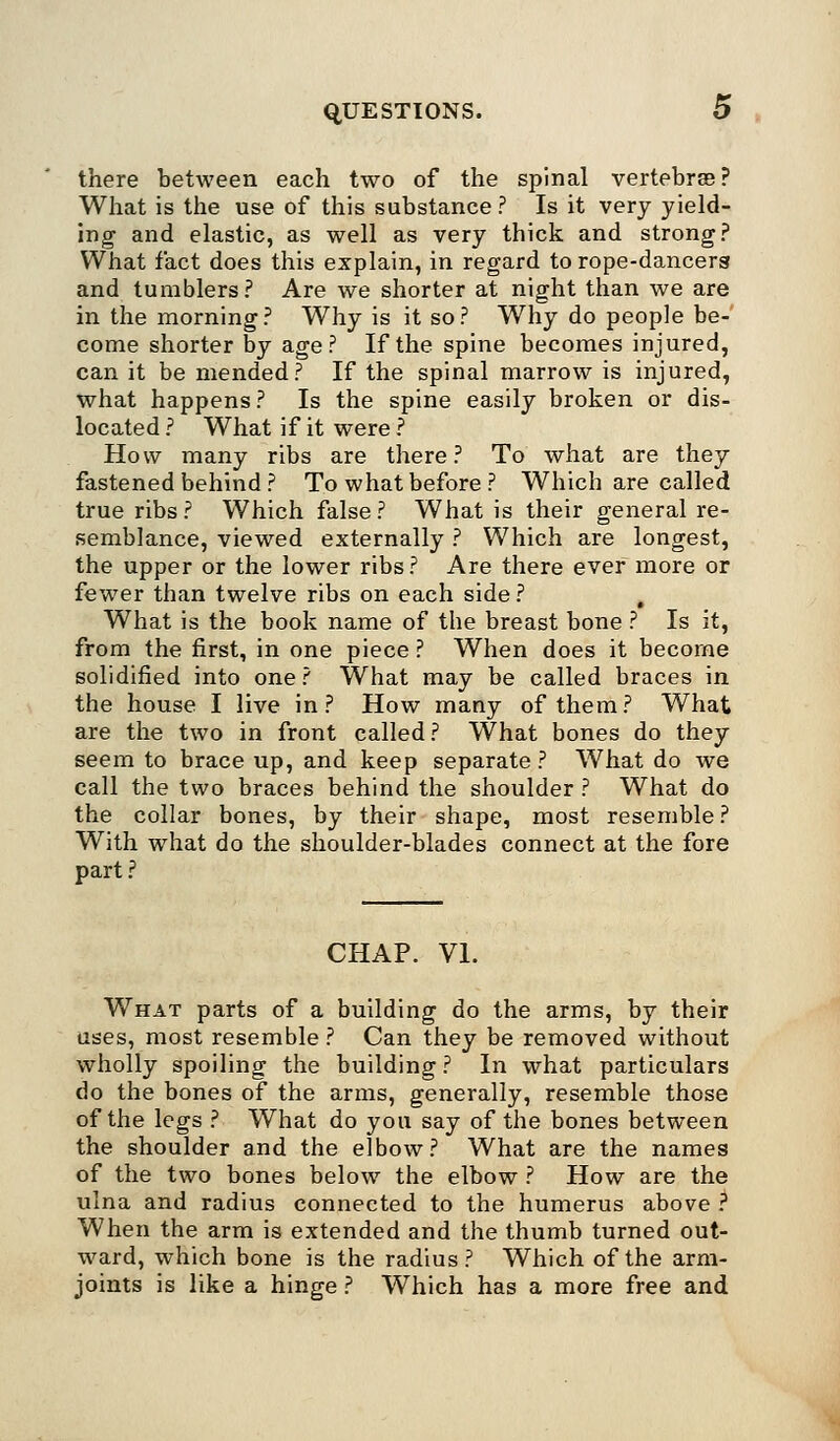 there between each two of the spinal vertebrae? What is the use of this substance? Is it very yield- ing and elastic, as well as very thick and strong? What fact does this explain, in regard to rope-dancer8 and tumblers? Are we shorter at night than we are in the morning? Why is it so? Why do people be- come shorter by age? If the spine becomes injured, can it be mended? If the spinal marrow is injured, what happens ? Is the spine easily broken or dis- located ? What if it were ? How many ribs are there? To what are they fastened behind ? To what before ? Which are called true ribs? Which false? What is their general re- semblance, viewed externally ? Which are longest, the upper or the lower ribs? Are there ever more or fewer than twelve ribs on each side ? , What is the book name of the breast bone ? Is it, from the first, in one piece ? When does it become solidified into one? What may be called braces in the house I live in? How many of them? What are the two in front called ? What bones do they seem to brace up, and keep separate ? What do we call the two braces behind the shoulder ? What do the collar bones, by their shape, most resemble ? With what do the shoulder-blades connect at the fore part ? CHAP. VI. What parts of a building do the arms, by their uses, most resemble ? Can they be removed without wholly spoiling the building ? In what particulars do the bones of the arms, generally, resemble those of the legs ? What do you say of the bones between the shoulder and the elbow ? What are the names of the two bones below the elbow ? How are the ulna and radius connected to the humerus above ? When the arm is extended and the thumb turned out- ward, which bone is the radius? Which of the arm- joints is like a hinge ? Which has a more free and