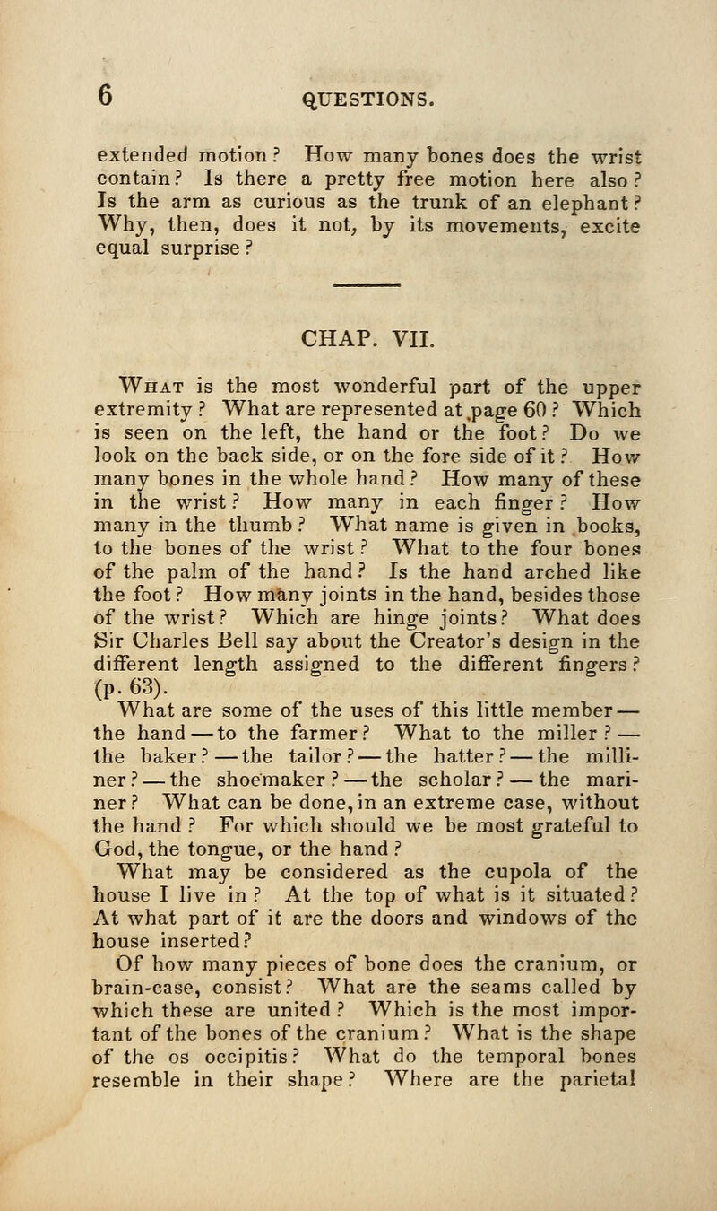 extended motion ? How many bones does the wrist contain? Is there a pretty free motion here also? Is the arm as curious as the trunk of an elephant ? Why, then, does it not, by its movements, excite equal surprise ? CHAP. VII. What is the most wonderful part of the upper extremity? What are represented at .page 60 ? Which is seen on the left, the hand or the foot ? Do we look on the back side, or on the fore side of it ? How many bones in the whole hand ? How many of these in the wrist ? How many in each finger ? How many in the thumb ? What name is given in books, to the bones of the wrist ? What to the four bones of the palm of the hand ? Is the hand arched like the foot ? How many joints in the hand, besides those of the wrist? Which are hinge joints? What does Sir Charles Bell say about the Creator's design in the different length assigned to the different fingers ? (p. 63). What are some of the uses of this little member — the hand—to the farmer? What to the miller? — the baker ? — the tailor ? — the hatter ? — the milli- ner ? — the shoemaker ? — the scholar ? — the mari- ner? What can be done, in an extreme case, without the hand ? For which should we be most grateful to God, the tongue, or the hand ? What may be considered as the cupola of the house I live in ? At the top of what is it situated? At what part of it are the doors and windows of the house inserted? Of how many pieces of bone does the cranium, or brain-case, consist? What are the seams called by which these are united ? Which is the most impor- tant of the bones of the cranium? What is the shape of the os occipitis? What do the temporal bones resemble in their shape? Where are the parietal