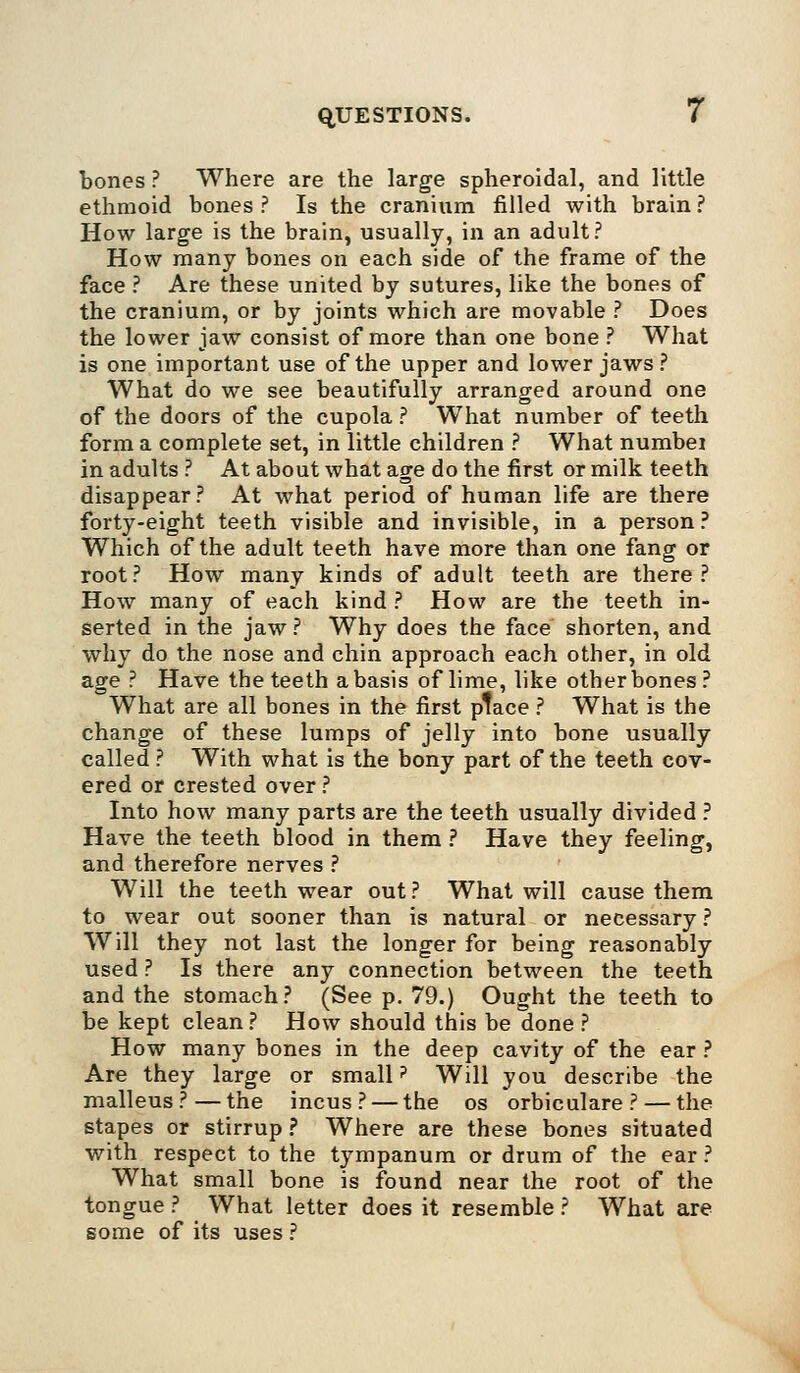 bones ? Where are the large spheroidal, and little ethmoid bones ? Is the cranium filled with brain ? How large is the brain, usually, in an adult? How many bones on each side of the frame of the face ? Are these united by sutures, like the bones of the cranium, or by joints which are movable ? Does the lower jaw consist of more than one bone ? What is one important use of the upper and lower jaws? What do we see beautifully arranged around one of the doors of the cupola ? What number of teeth form a complete set, in little children ? What numbei in adults ? At about what age do the first or milk teeth disappear? At what period of human life are there forty-eight teeth visible and invisible, in a person ? Which of the adult teeth have more than one fang or root? How many kinds of adult teeth are there? How many of each kind ? How are the teeth in- serted in the jaw? Why does the face shorten, and why do the nose and chin approach each other, in old age ? Have the teeth a basis of lime, like other bones? What are all bones in the first ptace ? What is the change of these lumps of jelly into bone usually called ? With what is the bony part of the teeth cov- ered or crested over ? Into how many parts are the teeth usually divided ? Have the teeth blood in them ? Have they feeling, and therefore nerves ? Will the teeth wear out ? What will cause them to wear out sooner than is natural or necessary ? Will they not last the longer for being reasonably used ? Is there any connection between the teeth and the stomach? (See p. 79.) Ought the teeth to be kept clean ? How should this be done ? How many bones in the deep cavity of the ear ? Are they large or small? Will you describe the malleus?—the incus? — the os orbiculare ? — the stapes or stirrup ? Where are these bones situated with respect to the tympanum or drum of the ear ? What small bone is found near the root of the tongue ? What letter does it resemble ? What are some of its uses ?