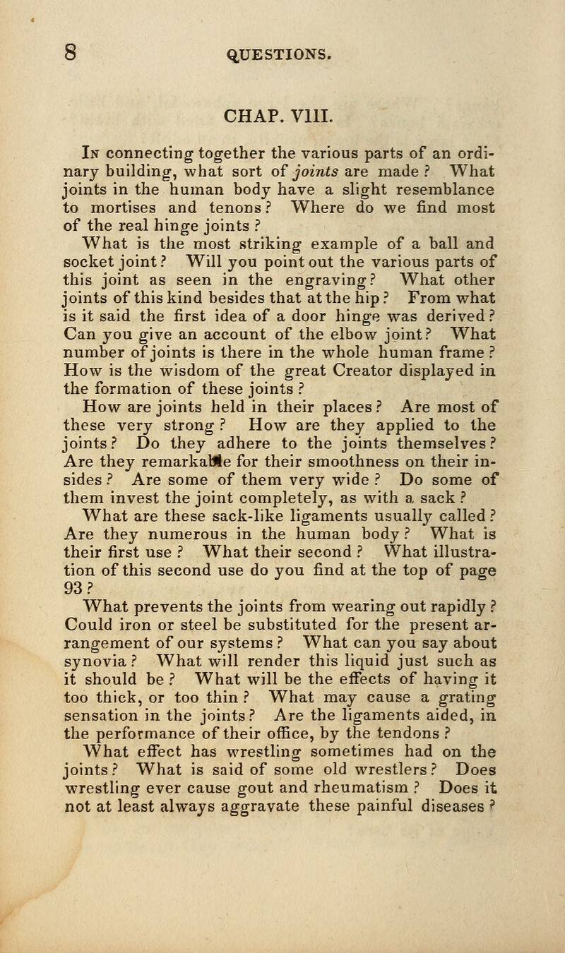 CHAP. V11I. In connecting together the various parts of an ordi- nary building, what sort of joints are made? What joints in the human body have a slight resemblance to mortises and tenons? Where do we find most of the real hinge joints ? What is the most striking example of a ball and socket joint? Will you point out the various parts of this joint as seen in the engraving? What other joints of this kind besides that at the hip ? From what is it said the first idea of a door hinge was derived? Can you give an account of the elbow joint? What number of joints is there in the whole human frame ? How is the wisdom of the great Creator displayed in the formation of these joints ? How are joints held in their places ? Are most of these very strong ? How are they applied to the joints? Do they adhere to the joints themselves? Are they remarkable for their smoothness on their in- sides ? Are some of them very wide ? Do some of them invest the joint completely, as with a sack ? What are these sack-like ligaments usually called ? Are they numerous in the human body ? What is their first use ? What their second ? What illustra- tion of this second use do you find at the top of page 93 ? What prevents the joints from wearing out rapidly ? Could iron or steel be substituted for the present ar- rangement of our systems ? What can you say about synovia ? What will render this liquid just such as it should be ? What will be the effects of having it too thick, or too thin ? What may cause a grating sensation in the joints? Are the ligaments aided, in the performance of their office, by the tendons ? What effect has wrestling sometimes had on the joints ? What is said of some old wrestlers ? Does wrestling ever cause gout and rheumatism ? Does it not at least always aggravate these painful diseases ?