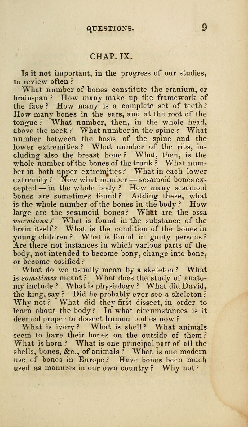 CHAP. IX. Is it not important, in the progress of our studies, to review often ? What number of bones constitute the cranium, or brain-pan ? How many make up the framework of the face ? How many is a complete set of teeth ? How many bones in the ears, and at the root of the tongue ? What number, then, in the whole head, above the neck ? What number in the spine ? What number between the basis of the spine and the lower extremities ? What number of the ribs, in- cluding also the breast bone ? What, then, is the whole number of the bones of the trunk ? What num- ber in both upper extremities? What in each lower extremity ? Now what number — sesamoid bones ex- cepted— in the whole body? How many sesamoid bones are sometimes found ? Adding these, what is the whole number of the bones in the body ? How large are the sesamoid bones ? Whftt are the ossa wormiana? What is found in the substance of the brain itself? What is the condition of the bones in young children ? What is found in gouty persons ? Are there not instances in which various parts of the body, not intended to become bony, change into bone, or become ossified ? What do we usually mean by a skeleton? What is sometimes meant ? What does the study of anato- my include ? What is physiology ? What did David, the king, say ? Did he probably ever see a skeleton ? Why not ? What did they first dissect, in order to learn about the body ? In what circumstances is it deemed proper to dissect human bodies now ? What is ivory ? What is shell ? What animals seem to have their bones on the outside of them ? What is horn ? What is one principal part of all the shells, bones, &c, of animals ? What is one modern use of bones in Europe ? Have bones been much used as manures in our own country? Why not?