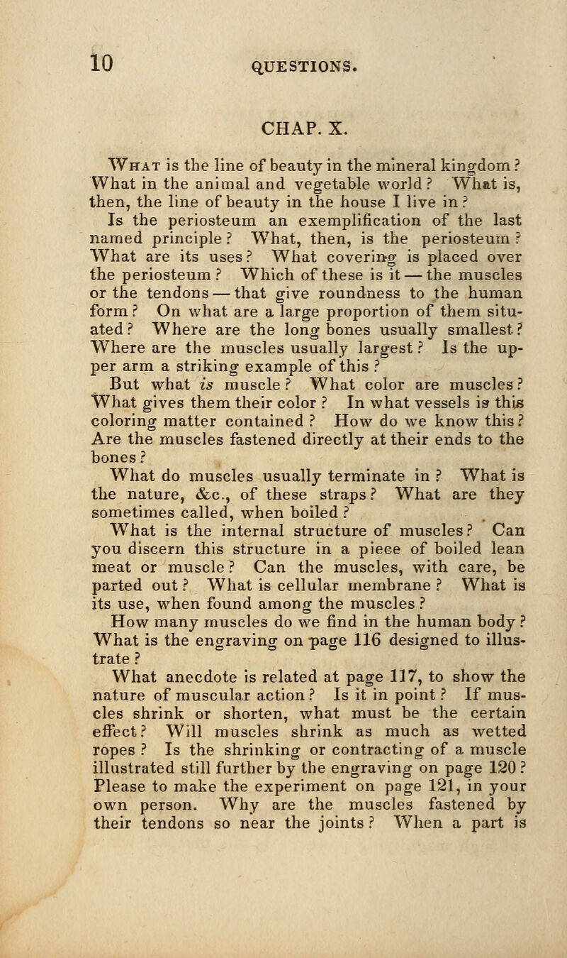 CHAP. X. What is the line of beauty in the mineral kingdom ? What in the animal and vegetable world? What is, then, the line of beauty in the house I live in ? Is the periosteum an exemplification of the last named principle ? What, then, is the periosteum ? What are its uses? What covering is placed over the periosteum? Which of these is it — the muscles or the tendons — that give roundness to the human form ? On what are a large proportion of them situ- ated ? Where are the long bones usually smallest. ? Where are the muscles usually largest ? Is the up- per arm a striking example of this ? But what is muscle ? What color are muscles ? What gives them their color ? In what vessels is this coloring matter contained ? How do we know this? Are the muscles fastened directly at their ends to the bones ? What do muscles usually terminate in ? What is the nature, &c, of these straps ? What are they sometimes called, when boiled ? What is the internal structure of muscles? Can you discern this structure in a piece of boiled lean meat or muscle ? Can the muscles, with care, be parted out ? What is cellular membrane ? What is its use, when found among the muscles ? How many muscles do we find in the human body ? What is the engraving on page 116 designed to illus- trate ? What anecdote is related at page 117, to show the nature of muscular action ? Is it in point ? If mus- cles shrink or shorten, what must be the certain effect? Will muscles shrink as much as wetted ropes ? Is the shrinking or contracting of a muscle illustrated still further by the engraving on page 120 ? Please to make the experiment on page 121, in your own person. Why are the muscles fastened by their tendons so near the joints ? When a part is
