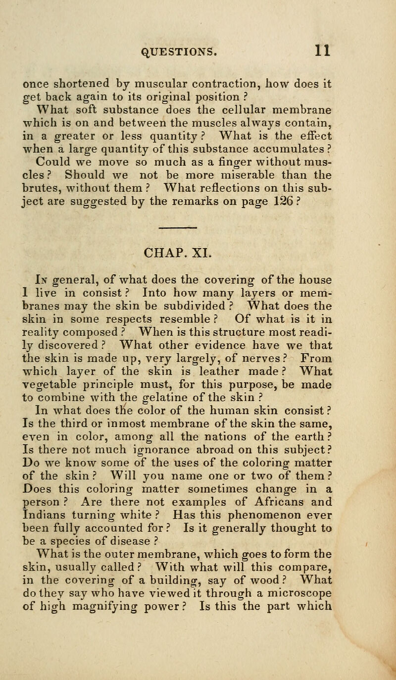 once shortened by muscular contraction, how does it get back again to its original position ? What soft substance does the cellular membrane which is on and between the muscles always contain, in a greater or less quantity ? What is the effect when a large quantity of this substance accumulates ? Could we move so much as a finger without mus- cles ? Should we not be more miserable than the brutes, without them ? What reflections on this sub- ject are suggested by the remarks on page 126 ? CHAP. XI. In general, of what does the covering of the house 1 live in consist ? Into how many layers or mem- branes may the skin be subdivided ? What does the skin in some respects resemble ? Of what is it in reality composed ? When is this structure most readi- ly discovered ? What other evidence have we that the skin is made up, very largely, of nerves? From which layer of the skin is leather made ? What vegetable principle must, for this purpose, be made to combine with the gelatine of the skin ? In what does the color of the human skin consist ? Is the third or inmost membrane of the skin the same, even in color, among all the nations of the earth ? Is there not much ignorance abroad on this subject? Do we know some of the uses of the coloring matter of the skin ? Will you name one or two of them ? Does this coloring matter sometimes change in a person ? Are there not examples of Africans and Indians turning white ? Has this phenomenon ever been fully accounted for? Is it generally thought to be a species of disease ? What is the outer membrane, which goes to form the skin, usually called? With what will this compare, in the covering of a building, say of wood ? What do they say who have viewed it through a microscope of high magnifying power ? Is this the part which