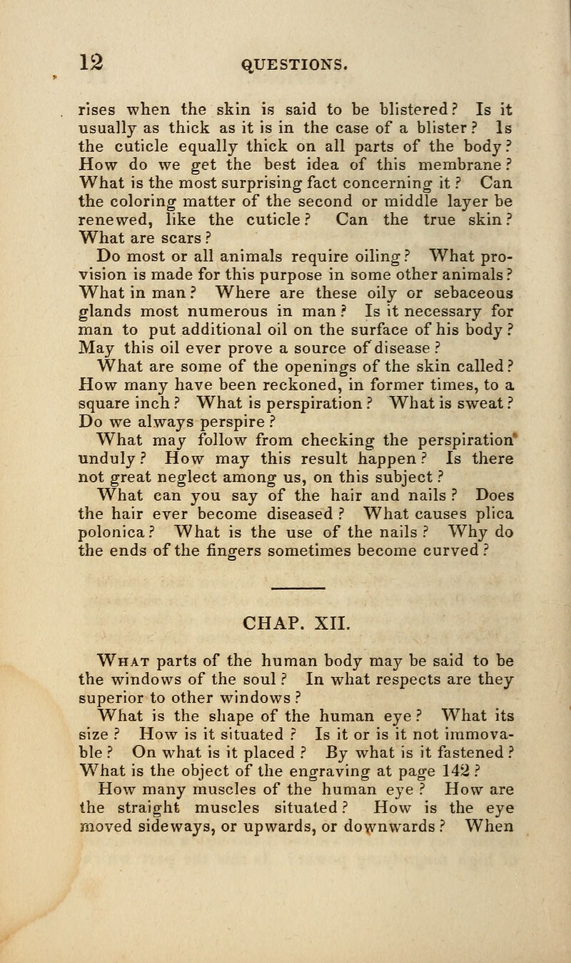 rises when the skin is said to be blistered? Is it usually as thick as it is in the case of a blister ? Is the cuticle equally thick on all parts of the body ? How do we get the best idea of this membrane ? What is the most surprising fact concerning it ? Can the coloring matter of the second or middle layer be renewed, like the cuticle? Can the true skin? What are scars ? Do most or all animals require oiling ? What pro- vision is made for this purpose in some other animals? What in man ? Where are these oily or sebaceous glands most numerous in man ? Is it necessary for man to put additional oil on the surface of his body ? May this oil ever prove a source of disease ? What are some of the openings of the skin called ? How many have been reckoned, in former times, to a square inch ? What is perspiration ? What is sweat ? Do we always perspire ? What may follow from checking the perspiration unduly ? How may this result happen ? Is there not great neglect among us, on this subject ? What can you say of the hair and nails ? Does the hair ever become diseased ? What causes plica polonica? What is the use of the nails? Why do the ends of the fingers sometimes become curved? CHAP. XII. What parts of the human body may be said to be the windows of the soul ? In what respects are they superior to other windows ? What is the shape of the human eye ? What its size ? How is it situated ? Is it or is it not immova- ble ? On what is it placed ? By what is it fastened ? What is the object of the engraving at page 142 ? How many muscles of the human eye ? How are the straight muscles situated ? How is the eye moved sideways, or upwards, or downwards ? When