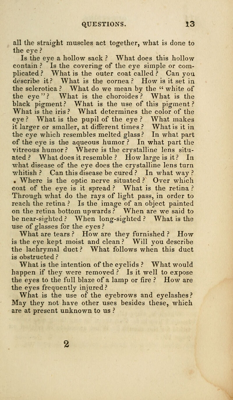 all the straight muscles act together, what is done to the eye ? Is the eye a hollow sack ? What does this hollow contain ? Is the covering of the eye simple or com- plicated ? What is the outer coat called ? Can you describe it? What is the cornea? How is it set in the sclerotica ? What do we mean by the white of the eye? What is the choroides ? What is the black pigment? What is the use of this pigment? What is the iris ? What determines the color of the eye ? What is the pupil of the eye ? What makes it larger or smaller, at different times ? What is it in the eye which resembles melted glass ? In what part of the eye is the aqueous humor ? In what part the vitreous humor? Where is the crystalline lens situ- ated ? What does it resemble ? How large is it ? In what disease of the eye does the crystalline lens turn whitish ? Can this disease be cured ? In what way ? • Where is the optic nerve situated ? Over which coat of the eye is it spread ? What is the retina ? Through what do the rays of light pass, in order to reach the retina ? Is the image of an object painted on the retina bottom upwards ? When are we said to be near-sighted ? When long-sighted ? What is the use of glasses for the eyes ? What are tears ? How are they furnished ? How is the eye kept moist and clean ? Will you describe the lachrymal duct ? What follows when this duct is obstructed ? What is the intention of the eyelids ? What would happen if they were removed ? Is it well to expose the eyes to the full blaze of a lamp or fire ? How are the eyes frequently injured? What is the use of the eyebrows and eyelashes ? May they not have other uses besides these, which are at present unknown to us ?