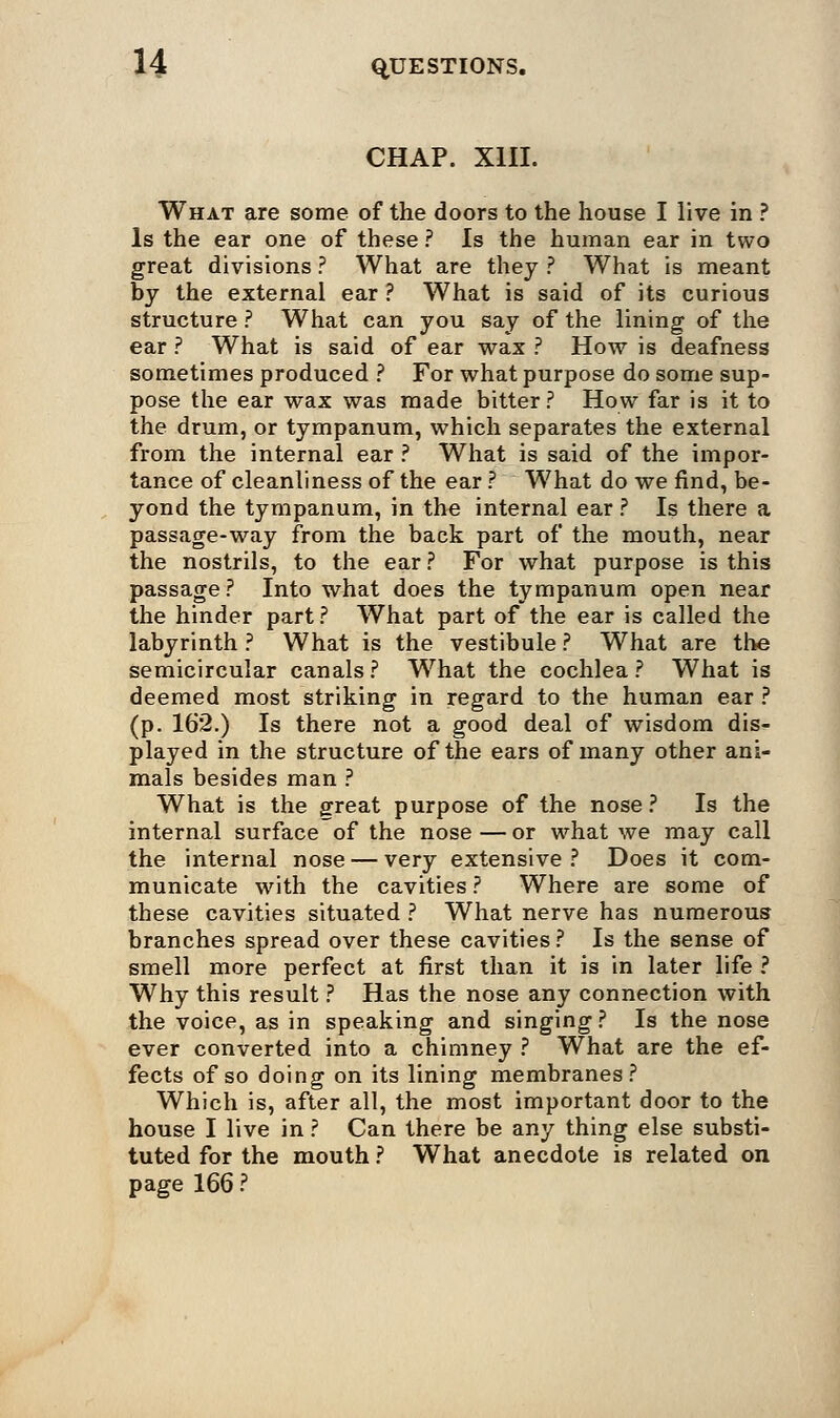 CHAP. XIII. What are some of the doors to the house I live in ? Is the ear one of these ? Is the human ear in two great divisions ? What are they ? What is meant by the external ear ? What is said of its curious structure ? What can you say of the lining of the ear ? What is said of ear wax ? How is deafness sometimes produced ? For what purpose do some sup- pose the ear wax was made bitter? How far is it to the drum, or tympanum, which separates the external from the internal ear ? What is said of the impor- tance of cleanliness of the ear ? What do we find, be- yond the tympanum, in the internal ear ? Is there a passage-way from the back part of the mouth, near the nostrils, to the ear ? For what purpose is this passage? Into what does the tympanum open near the hinder part ? What part of the ear is called the labyrinth ? What is the vestibule ? What are the semicircular canals ? What the cochlea ? What is deemed most striking in regard to the human ear ? (p. 162.) Is there not a good deal of wisdom dis- played in the structure of the ears of many other ani- mals besides man ? What is the great purpose of the nose? Is the internal surface of the nose — or what we may call the internal nose — very extensive? Does it com- municate with the cavities ? Where are some of these cavities situated ? What nerve has numerous branches spread over these cavities ? Is the sense of smell more perfect at first than it is in later life ? Why this result ? Has the nose any connection with the voice, as in speaking and singing ? Is the nose ever converted into a chimney ? What are the ef- fects of so doing on its lining membranes? Which is, after all, the most important door to the house I live in ? Can there be any thing else substi- tuted for the mouth ? What anecdote is related on page 166 ?