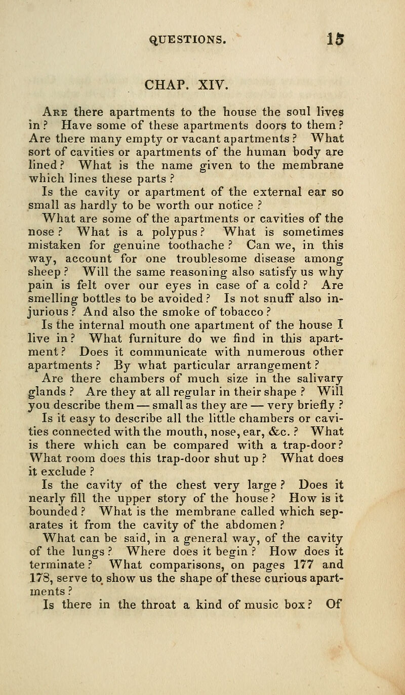 CHAP. XIV. Are there apartments to the house the soul lives in ? Have some of these apartments doors to them ? Are there many empty or vacant apartments ? What sort of cavities or apartments of the human body are lined? What is the name given to the membrane which lines these parts ? Is the cavity or apartment of the external ear so small as hardly to be worth our notice ? What are some of the apartments or cavities of the nose ? What is a polypus ? What is sometimes mistaken for genuine toothache ? Can we, in this way, account for one troublesome disease among sheep ? Will the same reasoning also satisfy us why pain is felt over our eyes in case of a cold ? Are smelling bottles to be avoided ? Is not snuff also in- jurious ? And also the smoke of tobacco ? Is the internal mouth one apartment of the house I live in ? What furniture do we find in this apart- ment ? Does it communicate with numerous other apartments ? By what particular arrangement ? Are there chambers of much size in the salivary glands ? Are they at all regular in their shape ? Will you describe them — small as they are — very briefly ? Is it easy to describe all the little chambers or cavi- ties connected with the mouth, nose, ear, &c. ? What is there which can be compared with a trap-door? What room does this trap-door shut up ? What does it exclude ? Is the cavity of the chest very large ? Does it nearly fill the upper story of the house ? How is it bounded ? What is the membrane called which sep- arates it from the cavity of the abdomen ? What can be said, in a general way, of the cavity of the lungs ? Where does it begin ? How does it terminate ? What comparisons, on pages 177 and 178, serve to show us the shape of these curious apart- ments ? Is there in the throat a kind of music box ? Of