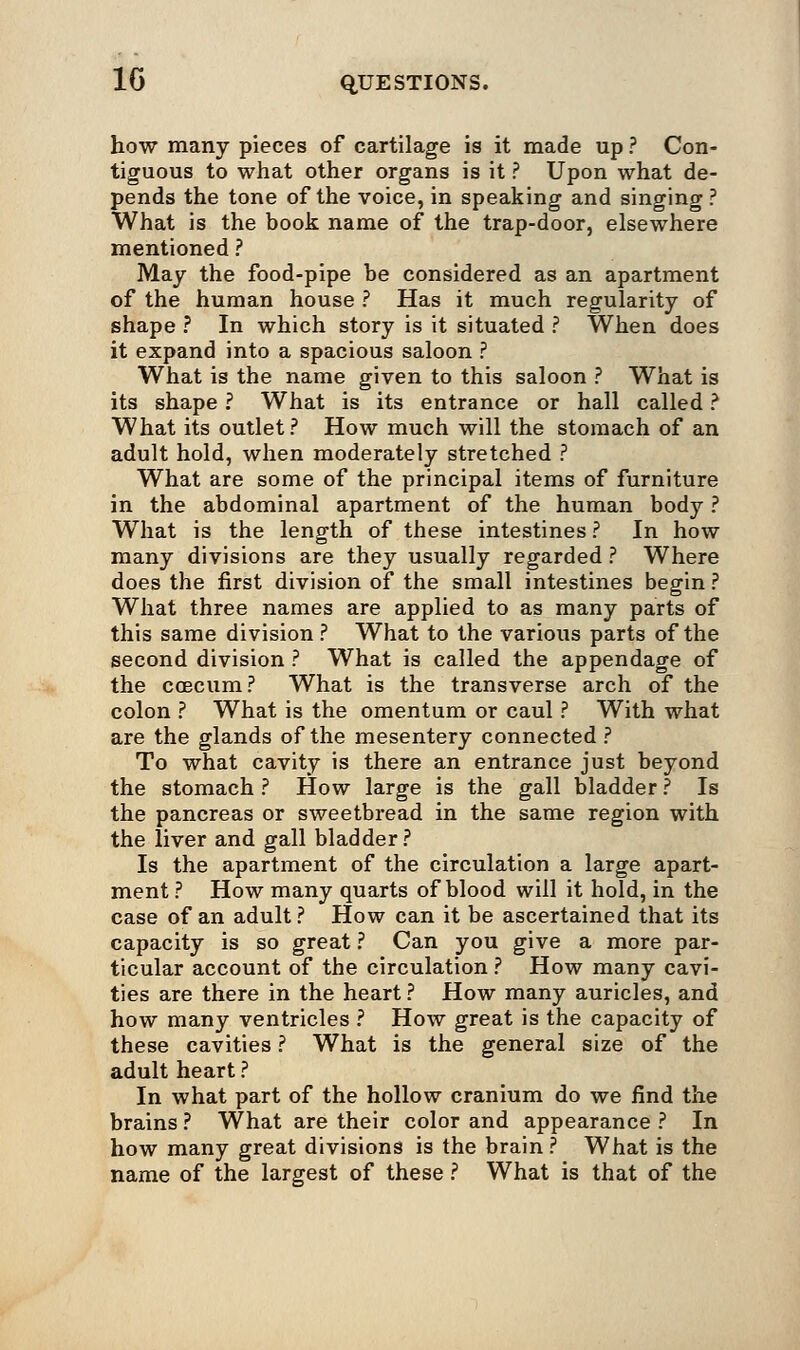 how many pieces of cartilage is it made up ? Con- tiguous to what other organs is it ? Upon what de- pends the tone of the voice, in speaking and singing ? What is the book name of the trap-door, elsewhere mentioned ? May the food-pipe be considered as an apartment of the human house ? Has it much regularity of shape ? In which story is it situated ? When does it expand into a spacious saloon ? What is the name given to this saloon ? What is its shape ? What is its entrance or hall called ? What its outlet? How much will the stomach of an adult hold, when moderately stretched ? What are some of the principal items of furniture in the abdominal apartment of the human body ? What is the length of these intestines ? In how many divisions are they usually regarded ? Where does the first division of the small intestines begin ? What three names are applied to as many parts of this same division ? What to the various parts of the second division ? What is called the appendage of the ccecum? What is the transverse arch of the colon ? What is the omentum or caul ? With what are the glands of the mesentery connected ? To what cavity is there an entrance just beyond the stomach ? How large is the gall bladder ? Is the pancreas or sweetbread in the same region with the liver and gall bladder? Is the apartment of the circulation a large apart- ment ? How many quarts of blood will it hold, in the case of an adult ? How can it be ascertained that its capacity is so great ? Can you give a more par- ticular account of the circulation ? How many cavi- ties are there in the heart ? How many auricles, and how many ventricles ? How great is the capacity of these cavities ? What is the general size of the adult heart ? In what part of the hollow cranium do we find the brains ? What are their color and appearance ? In how many great divisions is the brain ? What is the name of the largest of these ? What is that of the