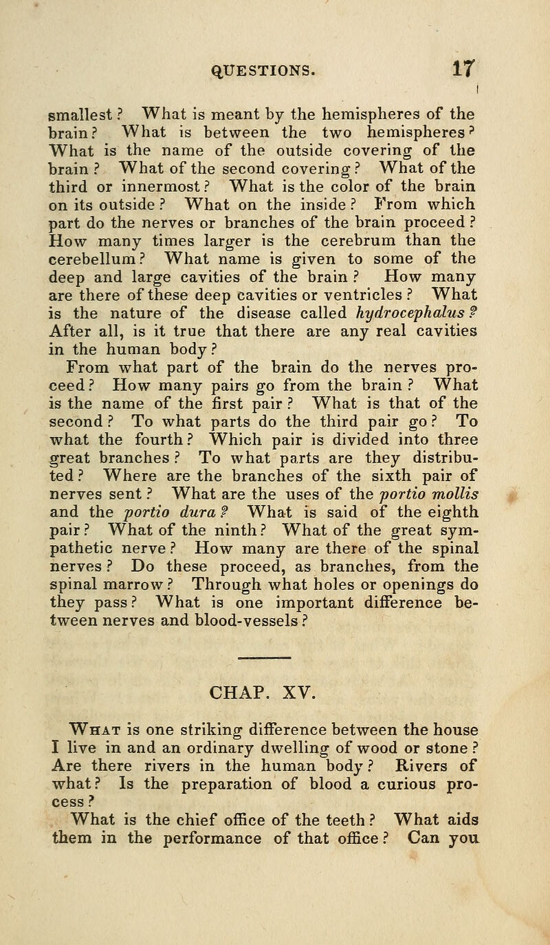 I smallest ? What is meant by the hemispheres of the brain? What is between the two hemispheres? What is the name of the outside covering of the brain ? What of the second covering? What of the third or innermost ? What is the color of the brain on its outside ? What on the inside ? From which part do the nerves or branches of the brain proceed ? How many times larger is the cerebrum than the cerebellum? What name is given to some of the deep and large cavities of the brain ? How many are there of these deep cavities or ventricles ? What is the nature of the disease called hydrocephalus ? After all, is it true that there are any real cavities in the human body ? From what part of the brain do the nerves pro- ceed ? How many pairs go from the brain ? What is the name of the first pair ? What is that of the second ? To what parts do the third pair go ? To what the fourth? Which pair is divided into three great branches ? To what parts are they distribu- ted ? Where are the branches of the sixth pair of nerves sent ? What are the uses of the portio mollis and the portio dura ? What is said of the eighth pair ? What of the ninth ? What of the great sym- pathetic nerve ? How many are there of the spinal nerves ? Do these proceed, as branches, from the spinal marrow ? Through what holes or openings do they pass ? What is one important difference be- tween nerves and blood-vessels ? CHAP. XV. What is one striking difference between the house I live in and an ordinary dwelling of wood or stone ? Are there rivers in the human body ? Rivers of what? Is the preparation of blood a curious pro- cess ? What is the chief office of the teeth ? What aids them in the performance of that office ? Can you