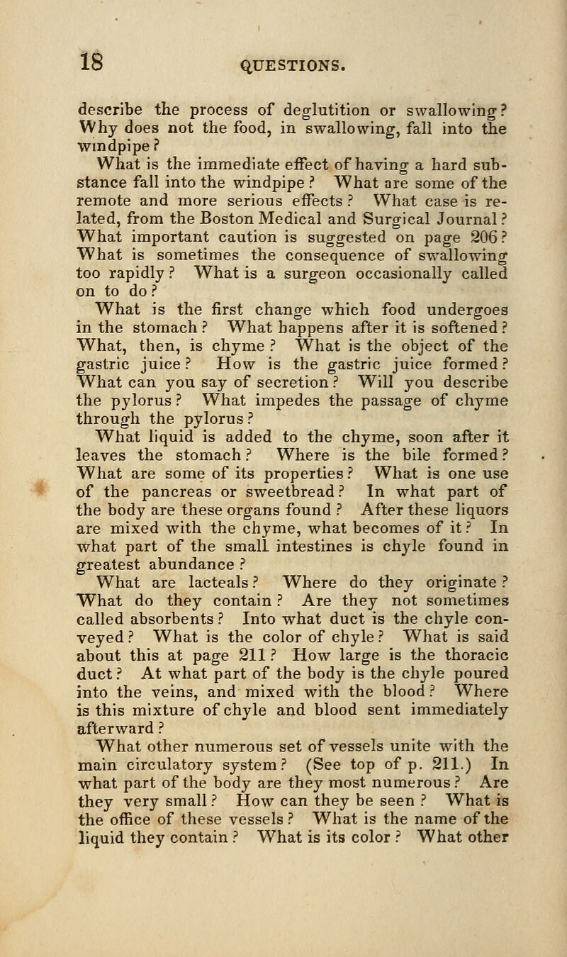 describe the process of deglutition or swallowing? Why does not the food, in swallowing, fall into the Windpipe ? What is the immediate effect of having a hard sub- stance fall into the windpipe ? What are some of the remote and more serious effects ? What case is re- lated, from the Boston Medical and Surgical Journal? What important caution is suggested on page 206 ? What is sometimes the consequence of swallowing too rapidly ? What is a surgeon occasionally called on to do ? What is the first change which food undergoes in the stomach ? What happens after it is softened ? What, then, is chyme ? What is the object of the gastric juice ? How is the gastric juice formed ? What can you say of secretion ? Will you describe the pylorus ? What impedes the passage of chyme through the pylorus ? What liquid is added to the chyme, soon after it leaves the stomach ? Where is the bile formed ? What are some of its properties ? What is one use of the pancreas or sweetbread ? In what part of the body are these organs found ? After these liquors are mixed with the chyme, what becomes of it ? In what part of the small intestines is chyle found in greatest abundance ? What are lacteals ? Where do they originate ? What do they contain ? Are they not sometimes called absorbents ? Into what duct is the chyle con- veyed ? What is the color of chyle ? What is said about this at page 211 ? How large is the thoracic duct ? At what part of the body is the chyle poured into the veins, and mixed with the blood? Where is this mixture of chyle and blood sent immediately afterward ? What other numerous set of vessels unite with the main circulatory system? (See top of p. 211.) In what part of the body are they most numerous? Are they very small ? How can they be seen ? What is the office of these vessels ? What is the name of the liquid they contain ? What is its color ? What other
