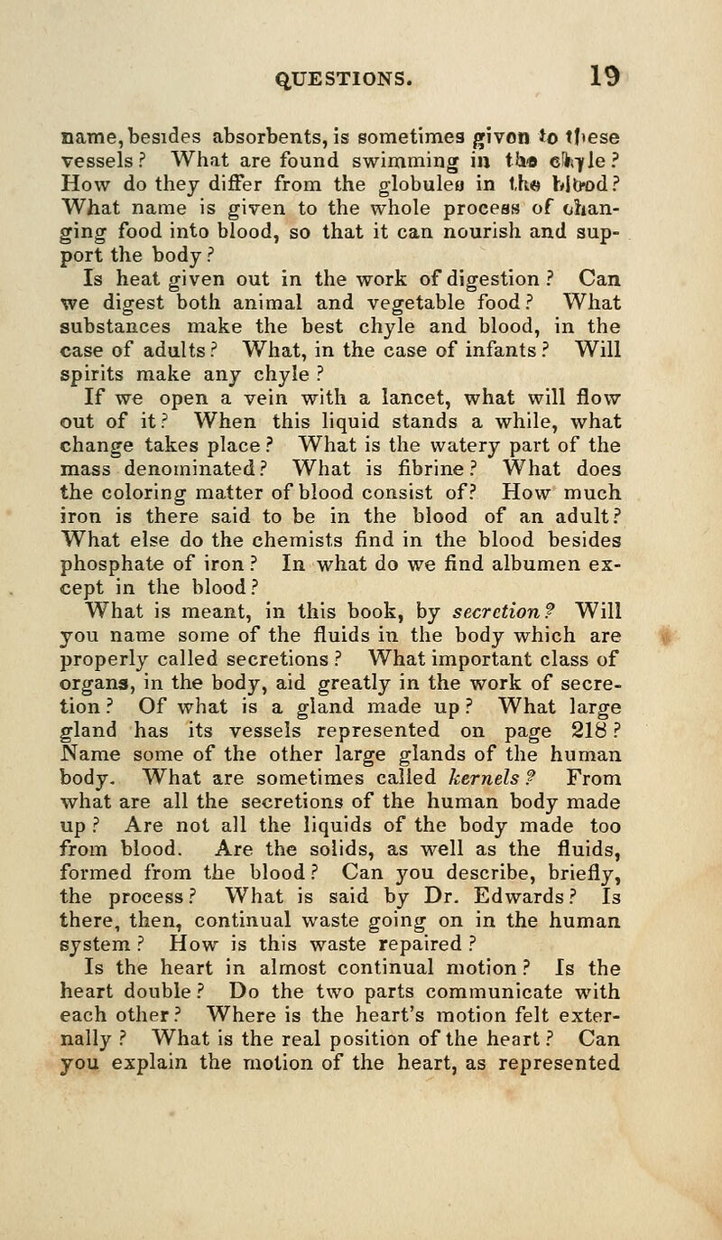 name, besides absorbents, is sometimes given to tfiese vessels? What are found swimming in t&a 6^,7le? How do they differ from the globulea in t,h« bjtw>d? What name is given to the whole process of chan- ging food into blood, so that it can nourish and sup- port the body ? Is heat given out in the work of digestion? Can we digest both animal and vegetable food ? What substances make the best chyle and blood, in the case of adults ? What, in the case of infants ? Will spirits make any chyle ? If we open a vein with a lancet, what will flow out of it? When this liquid stands a while, what change takes place ? What is the watery part of the mass denominated? What is fibrine ? What does the coloring matter of blood consist of? How much iron is there said to be in the blood of an adult? What else do the chemists find in the blood besides phosphate of iron ? In what do we find albumen ex- cept in the blood ? What is meant, in this book, by secretion? Will you name some of the fluids in the body which are properly called secretions ? What important class of organs, in the body, aid greatly in the work of secre- tion ? Of what is a gland made up ? What large gland has its vessels represented on page 218 ? Name some of the other large glands of the human body. What are sometimes called kernels ? From what are all the secretions of the human body made up ? Are not all the liquids of the body made too from blood. Are the solids, as well as the fluids, formed from the blood ? Can you describe, briefly, the process ? What is said by Dr. Edwards ? Is there, then, continual waste going on in the human system ? How is this waste repaired ? Is the heart in almost continual motion ? Is the heart double ? Do the two parts communicate with each other ? Where is the heart's motion felt exter- nally ? What is the real position of the heart ? Can you explain the motion of the heart, as represented