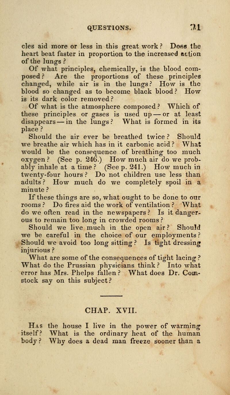 cles aid more or less in this great work? Dors the heart beat faster in proportion to the increased action of the lungs ? Of what principles, chemically, is the blood com- posed ? Are the proportions of these principles changed, while air is in the lungs? How is the blood so changed as to become black blood ? How is its dark color removed? Of what is the atmosphere composed ? Which of these principles or gases is used up — or at least disappears — in the lungs? What is formed in its place ? Should the air ever be breathed twice ? Should we breathe air which has in it carbonic acid ? What would be the consequence of breathing too much oxygen ? (See p. 246.) How much air do we prob- ably inhale at a time? (Seep. 241.) How much in twenty-four hours ? Do not children use less than adults ? How much do we completely spoil in a minute ? If these things are so, what ought to be done to our rooms ? Do fires aid the work of ventilation ? What do we often read in the newspapers ? Is it danger- ous to remain too long in crowded rooms ? Should we live much in the open air ? Should we be careful in the choice of our employments ? Should we avoid too long sitting ? Is tight dressing injurious ? What are some of the consequences of tight lacing? What do the Prussian physicians think ? Into what error has Mrs. Phelps fallen ? What does Dr. Com- stock say on this subject? CHAP. XVII. Has the house I live in the power of warming itself? What is the ordinary heat of the Imman body ? Why does a dead man freeze sooner than a