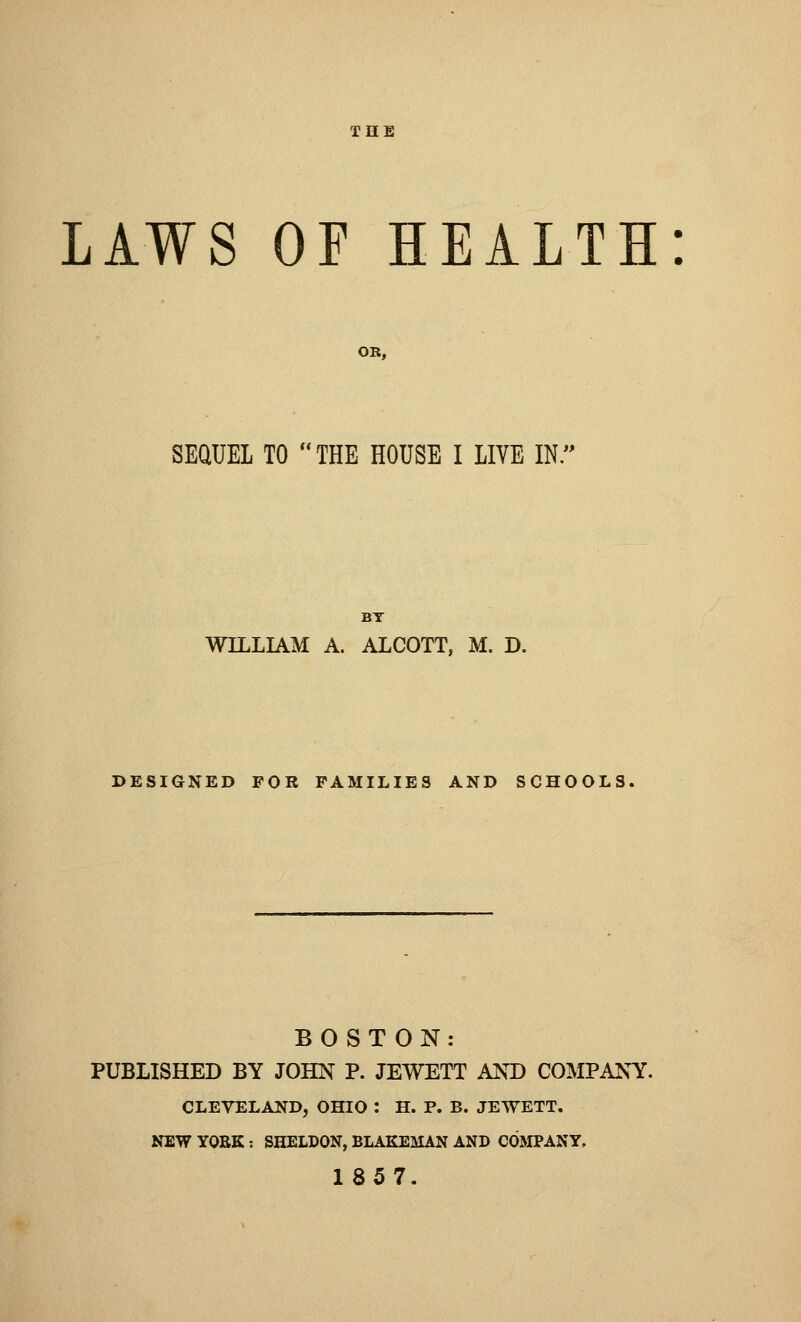 THE LAWS OF HEALTH: SEQUEL TO THE HOUSE I LIVE IN.' BT WILLIAM A. ALCOTT, M. D. DESIGNED FOR FAMILIES AND SCHOOLS, BOSTON: PUBLISHED BY JOHN P. JEWETT AND COMPANY. CLEVELAND, OHIO : H. P. B. JEWETT. NEW YORK : SHELDON, BLAKEMAN AND COMPANY. 1857.