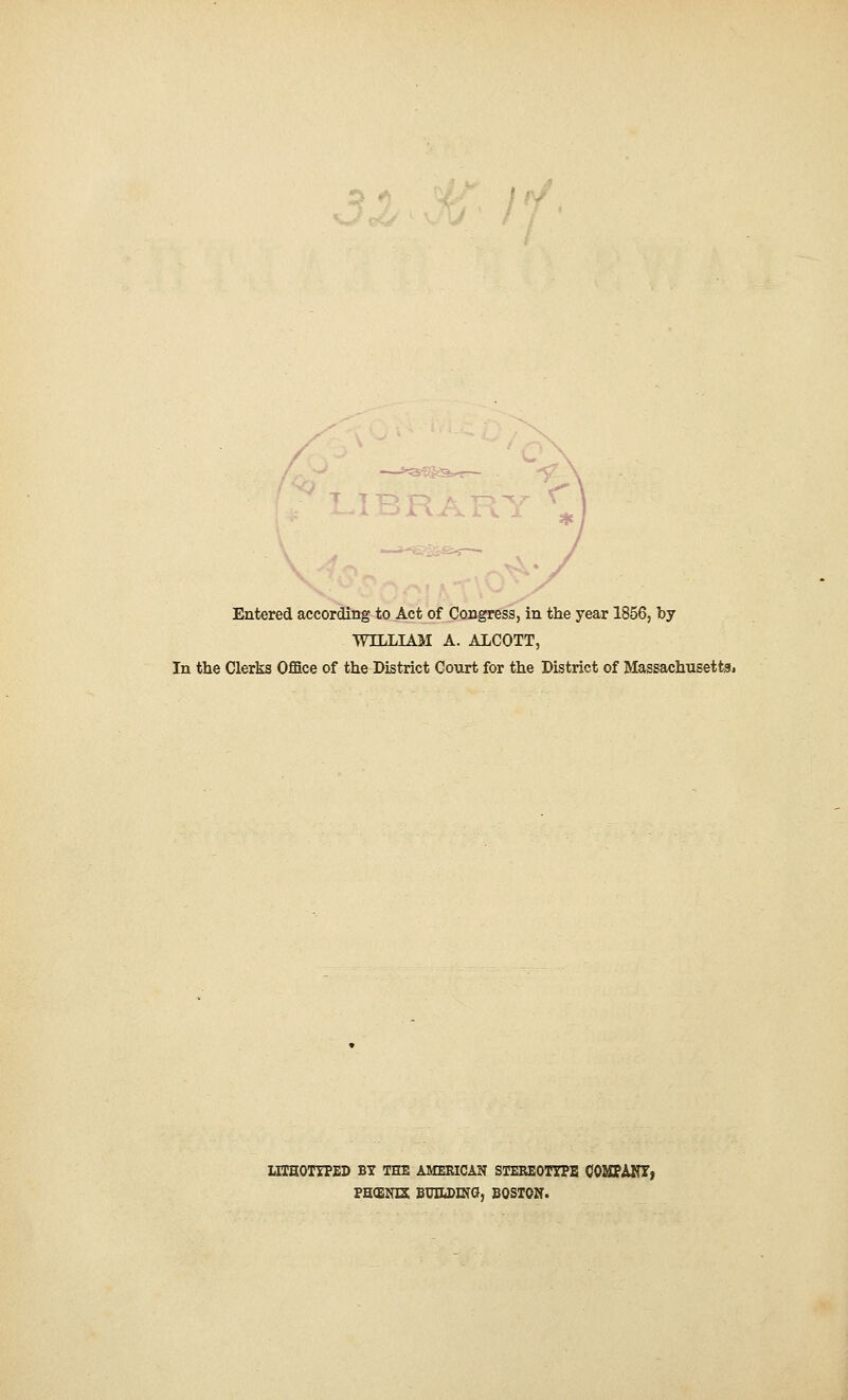 Entered according to Act of Congress, in the year 1856, by WILLIAM A. ALCOTT, In the Clerks Office of the District Court for the District of Massachusetts. LHHOTYPED BY THE AMERICAN STEREOTYPE COMPANY, PHfENE BUILDING, BOSTON.