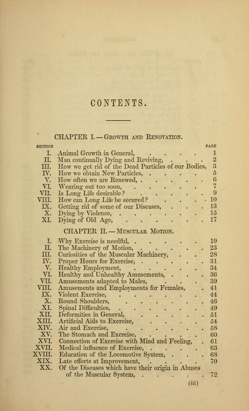 CONTENTS CHAPTER I. — Growth and Renovation. SECTION I. n. m. IV. V. VI. vn. vin. IX. x. XL I. H. ni. IV. v. VI. vn. vm. IX. X. XI. xn. XIII. XIV. xv. XVI. xvn. XVIII. XIX. XX. Animal Growth in General, Man continually Dying and Reviving, How we get rid of the Dead Particles of our Bodies, How we obtain New Particles, .... How often we are Renewed, .... Wearing out too soon, .... Is Long Life desirable ? How can Long Life be secured ? Getting rid of some of our Diseases, Dying by Violence, Dying of Old Age, . CHAPTER H. —Muscular Motion. Why Exercise is needful, . The Machinery of Motion, . Curiosities of the Muscular Machinery, Proper Hours for Exercise, . Healthy Employment, Healthy and Unhealthy Amusements, . Amusements adapted to Males, Amusements and Employments for Females, Violent Exercise, .... Round Shoulders, Spinal Difficulties, .... Deformities in General, Artificial Aids to Exercise, Air and Exercise, . The Stomach and Exercise, Connection of Exercise with Mind and Fee Medical influence of Exercise, . Education of the Locomotive System, Late efforts at Improvement, Of the Diseases which have their origin in Abuses of the Muscular System, .... (iii) ling, PAGE 1 2 3 5 6 7 9 10 13 15 17 19 23 28 31 34 36 39 41 44 46 49 51 54 58 60 61 63 68 70 72