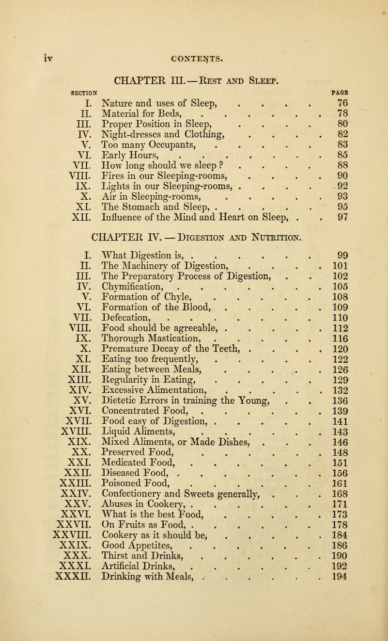 CHAPTER III.—Rest and Sleep. SECTION I. Nature and uses of Sleep, II. Material for Beds, III. Proper Position in Sleep, IV. Night-dresses and Clothing, V. Too many Occupants, VI. Early Hours, VII. How long should we sleep ? VHI. Fires in our Sleeping-rooms, IX. Lights in our Sleeping-rooms, X. Air in Sleeping-rooms, XL The Stomach and Sleep, . XH. Influence of the Mind and Heart on Sleep CHAPTER IV. — Digestion and Nutrition. I. What Digestion is, . H. The Machinery of Digestion, in. The Preparatory Process of Digestion, IV. Chymification, .... V. Formation of Chyle, VI. Formation of the Blood, VH. Defecation, .... VHI. Food should be agreeable, . IX. Thorough Mastication, X. Premature Decay of the Teeth, . XL Eating too frequently, XH. Eating between Meals, XIH. Regularity in Eating, XIV. Excessive Alimentation, XV. Dietetic Errors in training the Young XVI. Concentrated Food, ... XVH. Food easy of Digestion, . XVIH. Liquid Aliments, XIX. Mixed Aliments, or Made Dishes, XX. Preserved Food, XXI. Medicated Food, . ' -. XXH. Diseased Food, .... XXHI. Poisoned Food, XXIV. Confectionery and Sweets generally) XXV. Abuses in Cookery, . XXVI. What is the best Food, XXVn. On Fruits as Food, . XXVHI. Cookery as it should be, XXIX. Good Appetites, XXX. Thirst and Drinks, XXXI. Artificial Drinks, . XXXn. Drinking with Meals, .