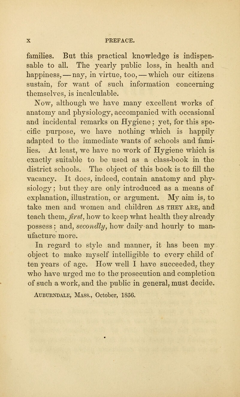 families. But this practical knowledge is indispen- sable to all. The yearly public loss, in health and happiness, — nay, in virtue, too,— which our citizens sustain, for want of such information concerning themselves, is incalculable. Now, although we have many excellent works of anatomy and physiology, accompanied with occasional and incidental remarks on Hygiene; yet, for this spe- cific purpose, we have nothing which is happily adapted to the immediate wants of schools and fami- lies. At least, we have no work of Hygiene which is exactly suitable to be used as a class-book in the district schools. The object of this book is to fill the vacancy. It does, indeed, contain anatomy and phy- siology ; but they are only introduced as a means of explanation, illustration, or argument. My aim is, to take men and women and children AS they are, and teach them, first, how to keep what health they already possess; and, secondly, how daily and hourly to man- ufacture more. In regard to style and manner, it has been my object to make myself intelligible to every child of ten years of age. How well I have succeeded, they who have urged me to the prosecution and completion of such a work, and the public in general, must decide. Auburndale, Mass., October, 1856.
