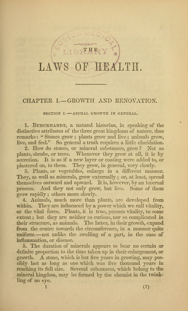 THE v rxXX JL •£ f LAWS OF HEALTH CHAPTER I. —GROWTH AND RENOVATION. SECTION I.—ANIMAL GROWTH IN GENERAL. 1. Burckhardt, a natural liistorian, in speaking of the distinctive attributes of the three great kingdoms of nature, thus remarks :  Stones grow ; plants grow and live; animals grow, live, and feel. So general a truth requires a little elucidation. 2. How do stones, or mineral substances, grow ? Not as plants, shrubs, or trees. Whenever they grow at all, it is by- accretion. It is as if a new layer or coating were added to, or plastered on, to them. They grow, in general, very slowly. 3. Plants, or vegetables, enlarge in a different manner. They, as well as minerals, grow externally ; or, at least, spread themselves outward and upward. It is, however, by an internal process. And they not only grow, but live. Some of them grow rapidly; others more slowly. 4. Animals, much more than plants, are developed from within. They are influenced by a juower winch we call -vitality, or the vital force. Plants, it is true, possess vitality, to some extent; but they are neither so curious, nor so complicated in their structure, as animals. The latter, in their growth, expand from the centre towards the circumference, in a manner quite uniform—not unlike the swelling of a part, in the case of inflammation, or disease. 5. The duration of minerals appears to bear no certain or definite proportion to the time taken up hi their enlargement, or growth. A stone, which is but five years in growing, may pos- sibly last as long as one which was five thousand years in reaching its full size. Several substances, which belong to the mineral kingdom, may be formed by the chemist in the twink- ling of an eye.