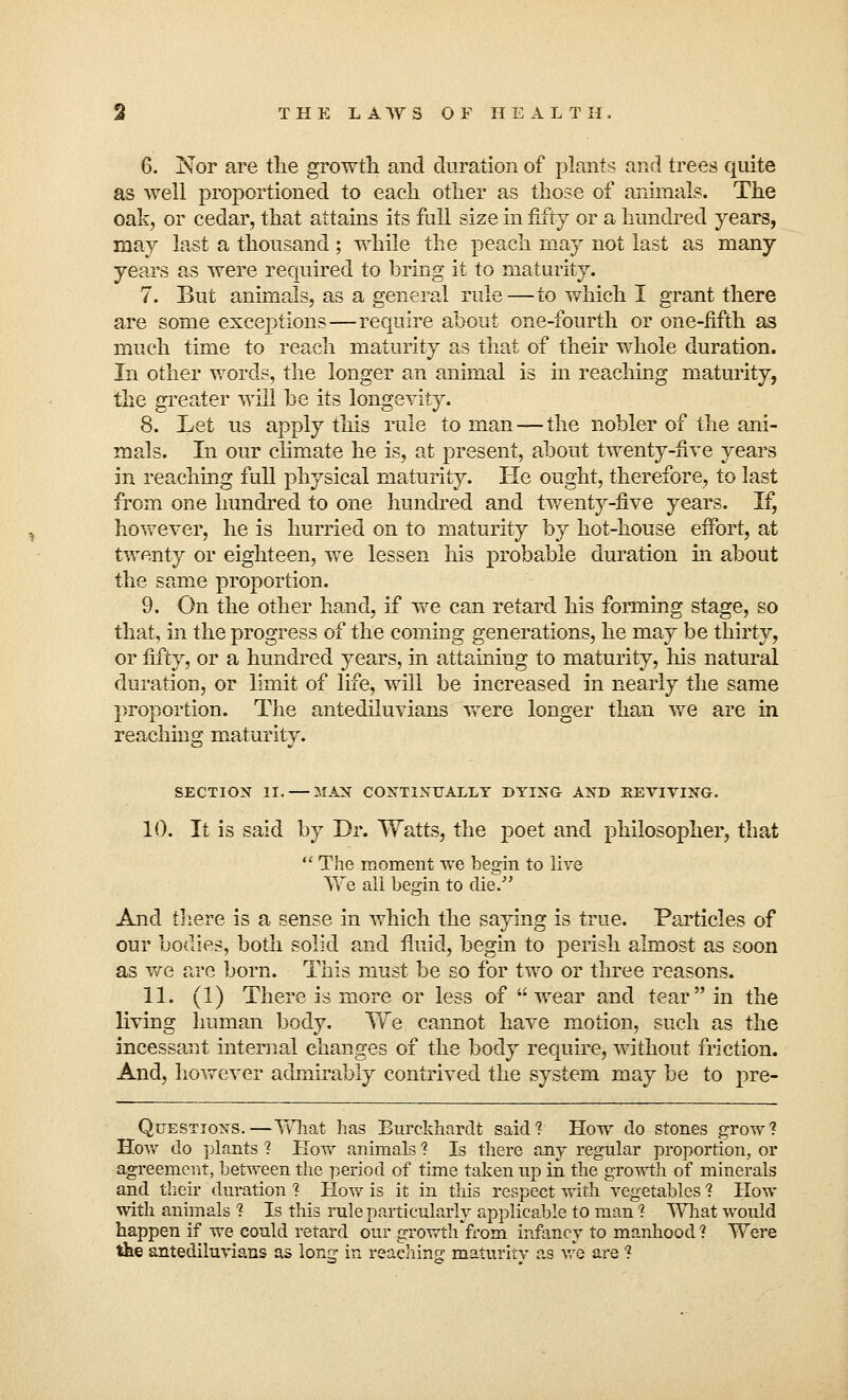 6. Nor are the growth and duration of plants and trees quite as well proportioned to each other as those of animals. The oak, or cedar, that attains its full size in fifty or a hundred years, may last a thousand; while the peach may not last as many years as were required to bring it to maturity. 7. But animals, as a general rule—to which I grant there are some exceptions—require about one-fourth or one-fifth as much time to reach maturity as that of their whole duration. In other words, the longer an animal is in reaching maturity, the greater will be its longevity. 8. Let us apply this rule to man—the nobler of the ani- mals. In our climate he is, at present, about twenty-five years in reaching full physical maturity. He ought, therefore, to last from one hundred to one hundred and twenty-five years. If, however, he is hurried on to maturity by hot-house effort, at twenty or eighteen, we lessen his probable duration in about the same proportion. 9. On the other hand, if we can retard his forming stage, so that, in the progress of the coming generations, he may be thirty, or fifty, or a hundred years, in attaining to maturity, Iris natural duration, or limit of life, will be increased in nearly the same proportion. The antediluvians were longer than we are in reaching maturity. SECTION II. — MAN CONTINUALLY DYING AND REVIVING. 10. It is said by Dr. Watts, the poet and philosopher, that  The moment we begin to lire We all begin to die. And there is a sense in which the saying is true. Particles of our bodies, both solid and fluid, begin to perish almost as soon as we are born. This must be so for two or three reasons. 11. (1) There is more or less of wear and tear in the living human body. We cannot have motion, such as the incessant internal changes of the body require, without friction. And, however admirably contrived the system may be to pre- Questions.—What has Burckharclt said? How do stones grow? How do plants ? How animals ? Is there any regular proportion, or agreement, between the period of time taken up in the growth of minerals and their duration ? How is it in this respect with vegetables ? How with animals ? Is this rule particularly applicable to man? What would happen if we could retard our growth from infancy to manhood ? Were the antediluvians as long in reaching maturity as we are ?