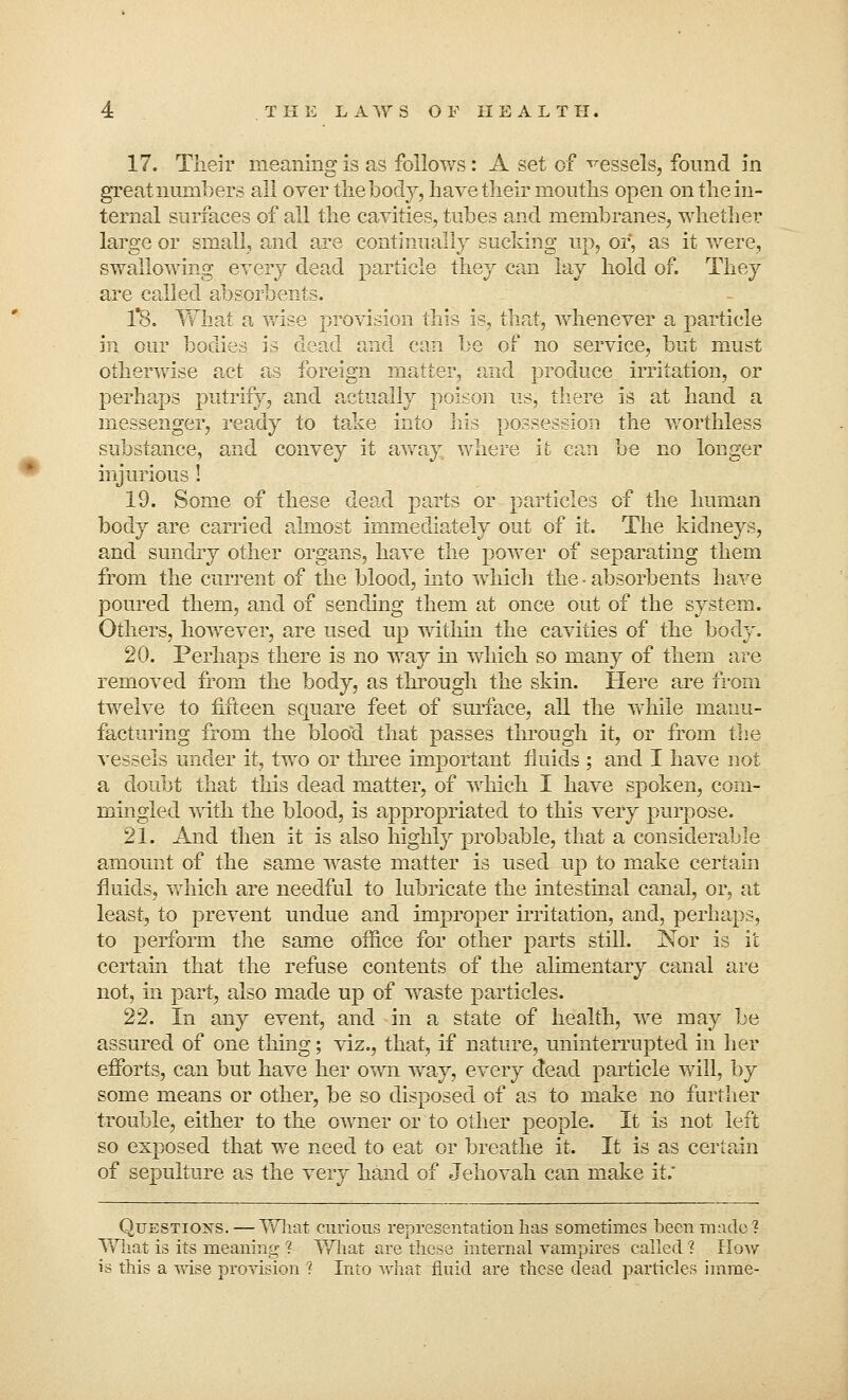 17. Their meaning is as follows: A set of vessels, found in great numbers all over the body, have their mouths open on the in- ternal surfaces of all the cavities, tubes and membranes, whether large or small, and are continually sucking up, or, as it were, swallowing every dead particle they can lay hold of. They are called absorbents. 1*8. What a wise provision this is, that, whenever a particle in our bodies is dead and can be of no service, but must otherwise act as foreign matter, and produce irritation, or perhaps putrify, and actually poison us, there is at hand a messenger, ready to take into his possession the worthless substance, and convey it away, where it can be no longer injurious ! 19. Some of these dead parts or particles of the human body are carried almost immediately out of it. The kidneys, and sundry other organs, have the power of separating them from the current of the blood, into which the • absorbents have poured them, and of sending them at once out of the system. Others, however, are used up within the cavities of the bod}'. 20. Perhaps there is no way in which so many of them are removed from the body, as through the skin. Here are from twelve to fifteen square feet of surface, all the while manu- facturing from the bloocl that passes through it, or from the vessels under it, two or three important fluids ; and I have not a doubt that this dead matter, of which I have spoken, com- mingled with the blood, is appropriated to this very purpose. 21. And then it is also highly probable, that a considerable amount of the same waste matter is used up to make certain fluids, which are needful to lubricate the intestinal canal, or, at least, to prevent undue and improper irritation, and, perhaps, to perform the same office for other parts still. Nor is it certain that the refuse contents of the alimentary canal are not, in part, also made up of waste particles. 22. In any event, and in a state of health, we may be assured of one thing; viz., that, if nature, uninterrupted in her efforts, can but have her own way, every dead particle will, by some means or other, be so disposed of as to make no further trouble, either to the owner or to other people. It is not left so exposed that we need to eat or breathe it. It is as certain of sepulture as the very hand of Jehovah can make it. Questions. — What curious representation has sometimes been made? What is its meaning ?• What are these internal vampires called ? How is this a wise provision ? Into what fluid are these dead particles imme-