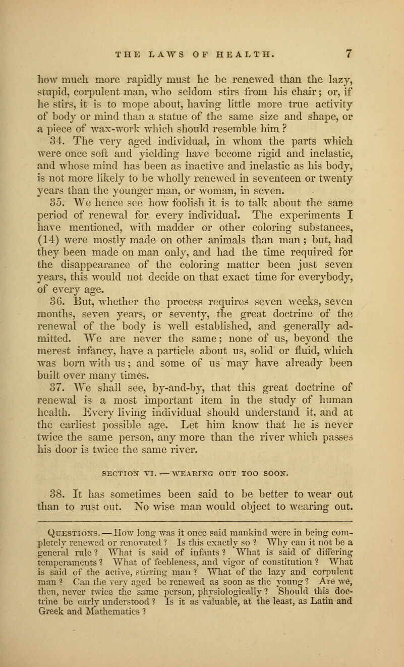 how much more rapidly must he be renewed than the lazy, stupid, corpulent man, who seldom stirs from Ms chair; or, if he stirs, it is to mope about, having little more true activity of body or mind than a statue of the same size and shape, or a piece of wax-work which should resemble him ? 34. The very aged individual, in whom the parts which were once soft and yielding have become rigid and inelastic, and whose mind has been as inactive and inelastic as his body, is not more likely to be wholly renewed in seventeen or twenty years than the younger man, or woman, in seven. 85. We hence see how foolish it is to talk about the same period of renewal for every individual. The experiments I have mentioned, with madder or other coloring substances, (14) were mostly made on other animals than man; but, had they been made on man only, and had the time required for the disappearance of the coloring matter been just seven years, this would not decide on that exact time for everybody, of every age. 36. But, whether the process requires seven weeks, seven months, seven years, or seventy, the great doctrine of the renewal of the body is well established, and generally ad- mitted. We are never the same; none of us, beyond the merest infancy, have a particle about us, solid or fluid, which was born with us; and some of us may have already been built over many times. 37. We shall see, by-and-by, that this great doctrine of renewal is a most important item in the study of human health. Every living individual should understand it, and at the earliest possible age. Let him know that he is never twice the same person, any more than the river which passes his door is twice the same river. SECTION VI.—WEARING OUT TOO SOON. 38. It has sometimes been said to be better to wear out than to rust out. No wise man would object to wearing out. Questions. — How long was it once said mankind were in being com- pletely renewed or renovated ? Is this exactly so 1 Why can it not be a general rule ? What is said of infants ? What is said of differing temperaments 1 What of feebleness, and vigor of constitution ? What is said of the active, stirring man 1 What of the lazy and corpulent man ? Can the very aged be renewed as soon as the young ? Are we, then, never twice the same person, physiologically 1 Should this doc- trine be early understood ? Is it as valuable, at the least, as Latin and Greek and Mathematics ?