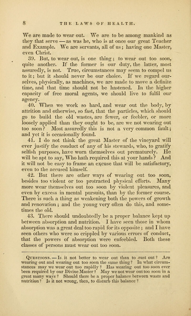 We are made to wear out. We are to be among mankind as they that serve — as was he, who is at once our great Teacher and Example. We are servants, all of us; having one Master, even Christ. 39. But, to wear out, is one thing; to wear out too soon, quite another. If the former is our duty, the latter, most assuredly, is not. True, circumstances may seem to compel us to it; but it should never be our choice. If we regard our- selves, physically, as machines, Ave are made to move a definite time, and that time should not be hastened. In the higher capacity of free moral agents, we should live to fulfil our agency. 40. When we work so hard, and wear out the body, by attrition and otherwise, so fast, that the particles, which should go to build the old wastes, are fewer, or feebler, or more loosely applied than they ought to be, are we not wearing out too soon ? Most assuredly this is not a very common fault; and yet it is occasionally found. 41. I do not think the great Master of the vineyard will ever justify the conduct of any of his stewards, who, to gratify selfish purposes, have worn themselves out prematurely. He will be apt to say, Who hath required this at your hands ? And it will not be easy to frame an excuse that will be satisfactory, even to the accused himself. 42. But there are other ways of wearing out too soon, besides too violent or too protracted physical efforts. Many more wear themselves out too soon by violent pleasures, and even by excess in mental pursuits, than by the former course. There is such a thing as weakening both the powers of growth and renovation; and the young very often do this, and some- times the old. 43. There should undoubtedly be a proper balance kept up between absorption and nutrition. I have seen those in whom absorption was a great deal too rapid for its opposite; and I have seen others who were so crippled by various errors of conduct, that the powers of absorption were enfeebled. Both these classes of persons must wear out too soon. Questions.—Is.it not better to wear out than to rust out? Are wearing out and wearing out too soon the same thing? In what circum- stances may we wear out too rapidly ? Has wearing out too soon ever been required by our Divine Master ? May we not wear out too soon in a great many ways ? Should there be a proper balance between waste and nutrition? Is it not wrong, then, to disturb this balance ?