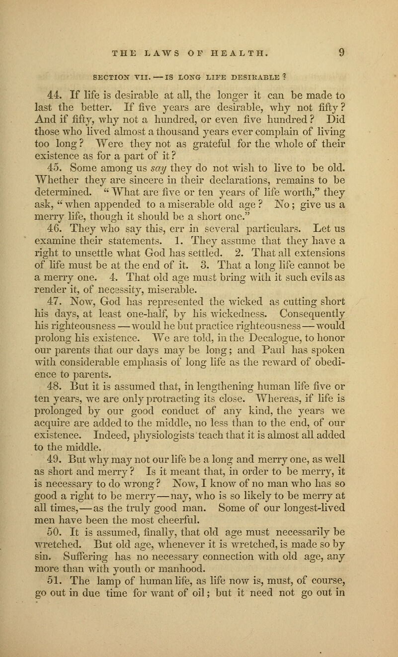 SECTION VII.—IS LONG LIFE DESIRABLE? 44. If life is desirable at all, the longer it can be made to last the better. If five years are desirable, why not fifty ? And if fifty, why not a hundred, or even five hundred ? Did those who lived almost a thousand years ever complain of living too long ? Were they not as grateful for the whole of their existence as for a part of it ? 45. Some among us say they do not wish to live to be old. Whether they are sincere in their declarations, remains to be determined.  What are five or ten years of life worth, they ask,  when appended to a miserable old age ? No; give us a merry life, though it should be a short one. 46. They who say this, err in several particulars. Let us examine their statements. 1. They assume that they have a right to unsettle what God has settled. 2. That all extensions of fife must be at the end of it. 3. That a long life cannot be a merry one. 4. That old age must bring with it such evils as render it, of necessity, miserable. 47. Now, God has represented the wicked as cutting short his days, at least one-half, by his wickedness. Consequently his righteousness —would he but practice righteousness—would prolong his existence. We are told, in the Decalogue, to honor our parents that our days may be long; and Paul has spoken with considerable emphasis of long life as the reward of obedi- ence to parents. 48. But it is assumed that, in lengthening human life five or ten years, we are only protracting its close. Whereas, if life is prolonged by our good conduct of any kind, the years we acquire are added to the middle, no less than to the end, of our existence. Indeed, physiologists teach that it is almost all added to the middle. 49. But why may not our life be a long and merry one, as well as short and merry ? Is it meant that, in order to be merry, it is necessary to do wrong ? Now, I know of no man who has so good a right to be merry—nay, who is so likely to be merry at all times,—as the truly good man. Some of our longest-lived men have been the most cheerful. 50. It is assumed, finally, that old age must necessarily be wretched. But old age, whenever it is wretched, is made so by sin. Suffering has no necessary connection with old age, any more than with youth or manhood. 51. The lamp of human fife, as life now is, must, of course, go out in due time for want of oil; but it need not go out in