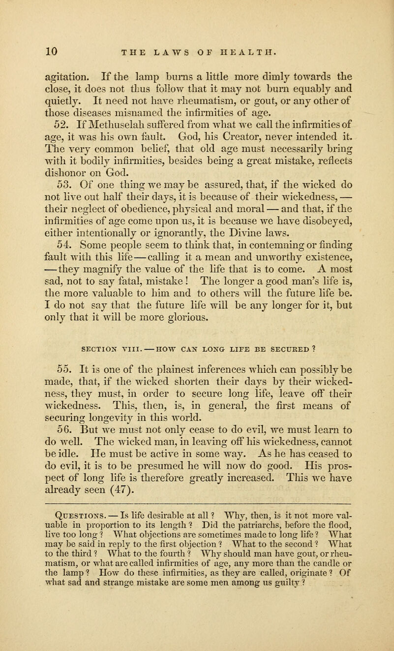 agitation. If the lamp burns a little more dimly towards the close, it does not thus follow that it may not burn equably and quietly. It need not have rheumatism, or gout, or any other of those diseases misnamed the infirmities of age. 52. If Methuselah suffered from what we call the infirmities of age, it was his own fault. God, his Creator, never intended it. The very common belief, that old age must necessarily bring with it bodily infirmities, besides being a great mistake, reflects dishonor on God. 53. Of one thing we may be assured, that, if the wicked do not live out half their days, it is because of their wickedness, — their neglect of obedience, physical and moral — and that, if the infirmities of age come upon us, it is because we have disobeyed, either intentionally or ignorantly, the Divine laws. 54. Some people seem to think that, in contemning or finding fault with this life—calling it a mean and unworthy existence, —they magnify the value of the life that is to come. A most sad, not to say fatal, mistake ! The longer a good man's life is, the more valuable to him and to others will the future life be. I do not say that the future life will be any longer for it, but only that it will be more glorious. SECTION VIII.—HOW CAN LONG LIFE BE SECURED? 55. It is one of the plainest inferences which can possibly be made, that, if the wicked shorten their days by their wicked- ness, they must, in order to secure long life, leave off their wickedness. This, then, is, in general, the first means of securing longevity in this world. 56. But we must not only cease to do evil, we must learn to do well. The wicked man, in leaving off his wickedness, cannot be idle. He must be active in some way. As he has ceased to do evil, it is to be presumed he will now do good. His pros- pect of long life is therefore greatly increased. This we have already seen (47). Questions. — Is life desirable at all 1 Why, then, is it not more val- uable in proportion to its length % Did the patriarchs, before the flood, live too long ? What objections are sometimes made to long life? What may be said in reply to the first objection ? What to the second ? What to the third ? What to the fourth ? Why should man have gout, or rheu- matism, or what are called infirmities of age, any more than the candle or the lamp ? How do these infirmities, as they are called, originate ? Of what sad and strange mistake are some men among us guilty ?